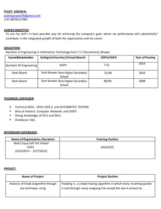 PULKIT AGRAWAL
pulkitagrawal78@gmail.com
(+91-8878515780)
CAREER OBJECTIVE:
To use my skill’s in best possible way for achieving the company’s goal, where my performance will substantially
contribute in the integrated growth of both the organization and my career.
EDUCATION:
Bachelor of Engineering in Information Technology from T.I.T (Excellence), Bhopal
Course&Examination College(University)/School(Board) CGPA/SGPA Year of Passing
Bachelor Of Engineering
Bachelorof Engineering
(InformationTechnology
)
RGPV
TechnocratsInstituteof
Technology
(Excellence),Bhopal(RGTU
)
7.55 2014
2014
State Board Sant Kanwar Ram Higher Secondary
School
72.0% 2010
State Board Sant Kanwar Ram Higher Secondary
School
80.0% 2008
TECHNICAL EXPOUSER:
Technical Skills: JAVA /J2EE,C and AUTOMATED TESTING.
 Area of Interest: Computer Networks and OOPS.
 Strong knowledge of STLC and SDLC.
 Databases: SQL.
INTERNSHIP EXPERIENCE:
Name of Organization /Duration Training Outline
Web Clique Soft Pvt limited
Delhi
(25/6/2013 - 25/7/2013)
JAVA/J2EE
PROJECT:
Name of Project Project Outline
Analysis of Flood alogorithm through
any technique using
Flooding is a simple routing algorithm in which every incoming packet
is sent through every outgoing link except the one it arrived on.
 