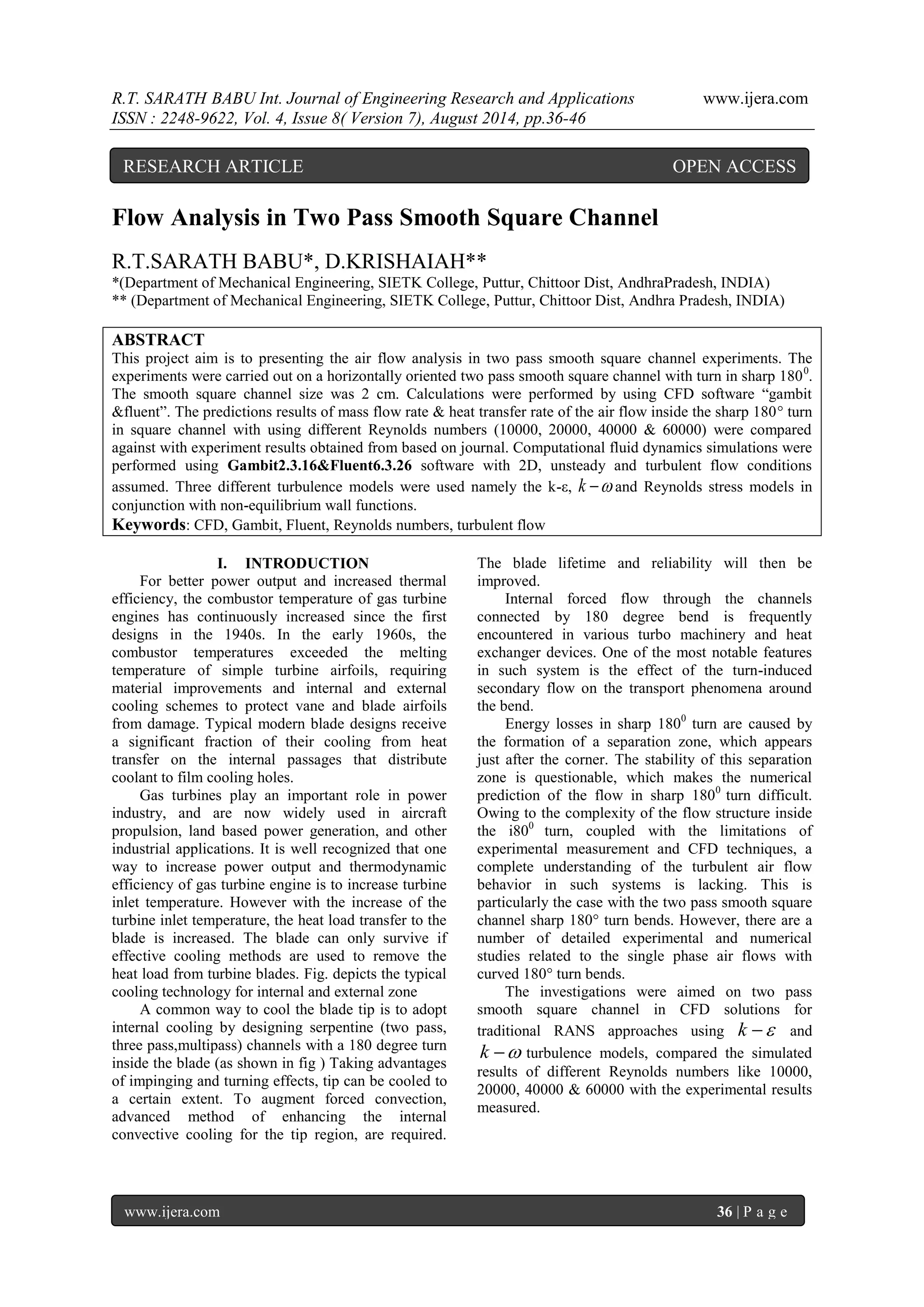 R.T. SARATH BABU Int. Journal of Engineering Research and Applications www.ijera.com 
ISSN : 2248-9622, Vol. 4, Issue 8( Version 7), August 2014, pp.36-46 
www.ijera.com 36 | P a g e 
Flow Analysis in Two Pass Smooth Square Channel 
R.T.SARATH BABU*, D.KRISHAIAH** 
*(Department of Mechanical Engineering, SIETK College, Puttur, Chittoor Dist, AndhraPradesh, INDIA) 
** (Department of Mechanical Engineering, SIETK College, Puttur, Chittoor Dist, Andhra Pradesh, INDIA) 
ABSTRACT 
This project aim is to presenting the air flow analysis in two pass smooth square channel experiments. The 
experiments were carried out on a horizontally oriented two pass smooth square channel with turn in sharp 1800. 
The smooth square channel size was 2 cm. Calculations were performed by using CFD software “gambit 
&fluent”. The predictions results of mass flow rate & heat transfer rate of the air flow inside the sharp 180° turn 
in square channel with using different Reynolds numbers (10000, 20000, 40000 & 60000) were compared 
against with experiment results obtained from based on journal. Computational fluid dynamics simulations were 
performed using Gambit2.3.16&Fluent6.3.26 software with 2D, unsteady and turbulent flow conditions 
assumed. Three different turbulence models were used namely the k-ε, k  and Reynolds stress models in 
conjunction with non-equilibrium wall functions. 
Keywords: CFD, Gambit, Fluent, Reynolds numbers, turbulent flow 
I. INTRODUCTION 
For better power output and increased thermal 
efficiency, the combustor temperature of gas turbine 
engines has continuously increased since the first 
designs in the 1940s. In the early 1960s, the 
combustor temperatures exceeded the melting 
temperature of simple turbine airfoils, requiring 
material improvements and internal and external 
cooling schemes to protect vane and blade airfoils 
from damage. Typical modern blade designs receive 
a significant fraction of their cooling from heat 
transfer on the internal passages that distribute 
coolant to film cooling holes. 
Gas turbines play an important role in power 
industry, and are now widely used in aircraft 
propulsion, land based power generation, and other 
industrial applications. It is well recognized that one 
way to increase power output and thermodynamic 
efficiency of gas turbine engine is to increase turbine 
inlet temperature. However with the increase of the 
turbine inlet temperature, the heat load transfer to the 
blade is increased. The blade can only survive if 
effective cooling methods are used to remove the 
heat load from turbine blades. Fig. depicts the typical 
cooling technology for internal and external zone 
A common way to cool the blade tip is to adopt 
internal cooling by designing serpentine (two pass, 
three pass,multipass) channels with a 180 degree turn 
inside the blade (as shown in fig ) Taking advantages 
of impinging and turning effects, tip can be cooled to 
a certain extent. To augment forced convection, 
advanced method of enhancing the internal 
convective cooling for the tip region, are required. 
The blade lifetime and reliability will then be 
improved. 
Internal forced flow through the channels 
connected by 180 degree bend is frequently 
encountered in various turbo machinery and heat 
exchanger devices. One of the most notable features 
in such system is the effect of the turn-induced 
secondary flow on the transport phenomena around 
the bend. 
Energy losses in sharp 1800 turn are caused by 
the formation of a separation zone, which appears 
just after the corner. The stability of this separation 
zone is questionable, which makes the numerical 
prediction of the flow in sharp 1800 turn difficult. 
Owing to the complexity of the flow structure inside 
the i800 turn, coupled with the limitations of 
experimental measurement and CFD techniques, a 
complete understanding of the turbulent air flow 
behavior in such systems is lacking. This is 
particularly the case with the two pass smooth square 
channel sharp 180° turn bends. However, there are a 
number of detailed experimental and numerical 
studies related to the single phase air flows with 
curved 180° turn bends. 
The investigations were aimed on two pass 
smooth square channel in CFD solutions for 
traditional RANS approaches using k  and 
k  turbulence models, compared the simulated 
results of different Reynolds numbers like 10000, 
20000, 40000 & 60000 with the experimental results 
measured. 
RESEARCH ARTICLE OPEN ACCESS 
 