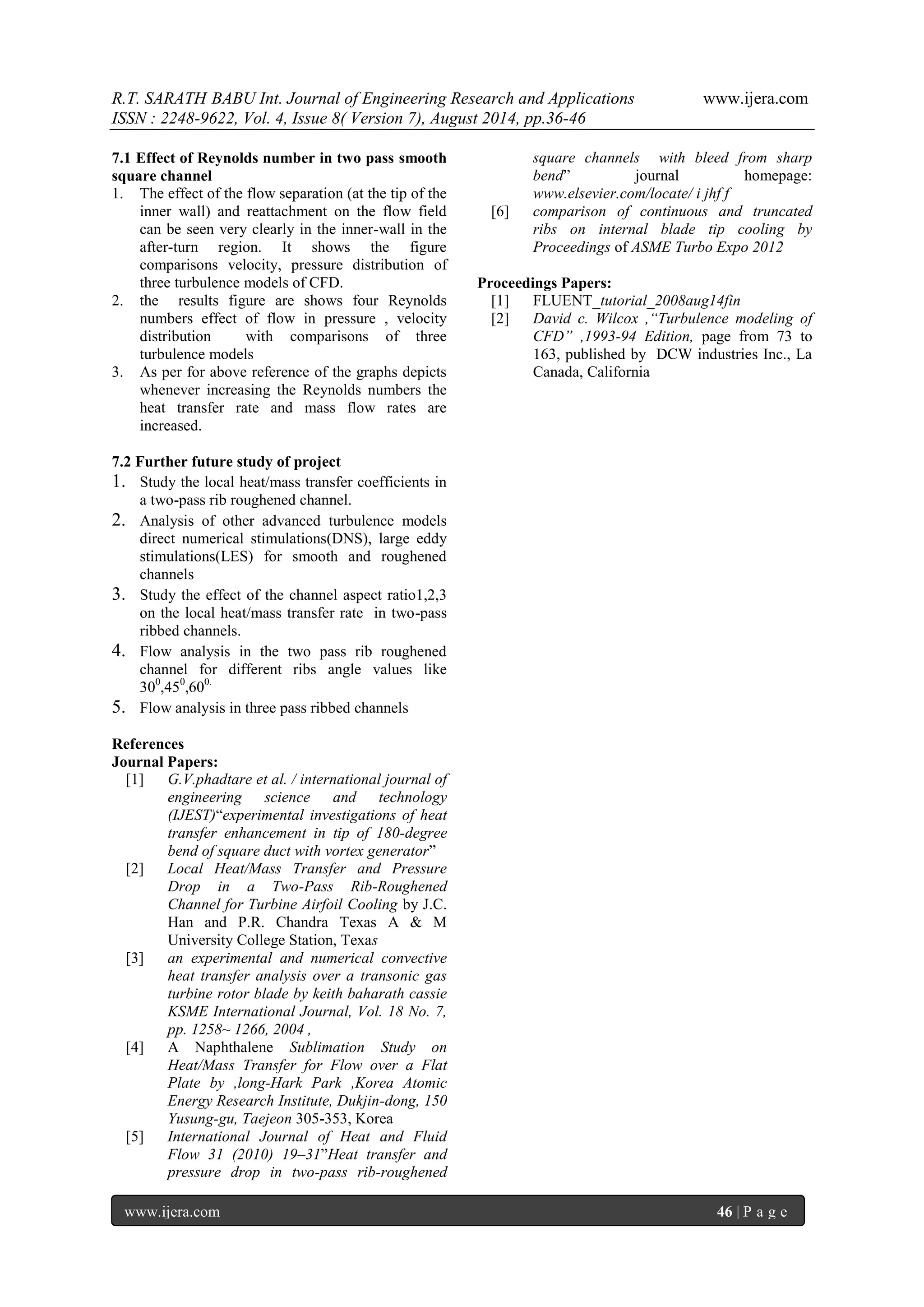 R.T. SARATH BABU Int. Journal of Engineering Research and Applications www.ijera.com 
ISSN : 2248-9622, Vol. 4, Issue 8( Version 7), August 2014, pp.36-46 
www.ijera.com 46 | P a g e 
7.1 Effect of Reynolds number in two pass smooth square channel 
1. The effect of the flow separation (at the tip of the inner wall) and reattachment on the flow field can be seen very clearly in the inner-wall in the after-turn region. It shows the figure comparisons velocity, pressure distribution of three turbulence models of CFD. 
2. the results figure are shows four Reynolds numbers effect of flow in pressure , velocity distribution with comparisons of three turbulence models 
3. As per for above reference of the graphs depicts whenever increasing the Reynolds numbers the heat transfer rate and mass flow rates are increased. 
7.2 Further future study of project 
1. Study the local heat/mass transfer coefficients in a two-pass rib roughened channel. 
2. Analysis of other advanced turbulence models direct numerical stimulations(DNS), large eddy stimulations(LES) for smooth and roughened channels 
3. Study the effect of the channel aspect ratio1,2,3 on the local heat/mass transfer rate in two-pass ribbed channels. 
4. Flow analysis in the two pass rib roughened channel for different ribs angle values like 300,450,600. 
5. Flow analysis in three pass ribbed channels 
References Journal Papers: 
[1] G.V.phadtare et al. / international journal of engineering science and technology (IJEST)“experimental investigations of heat transfer enhancement in tip of 180-degree bend of square duct with vortex generator” 
[2] Local Heat/Mass Transfer and Pressure Drop in a Two-Pass Rib-Roughened Channel for Turbine Airfoil Cooling by J.C. Han and P.R. Chandra Texas A & M University College Station, Texas 
[3] an experimental and numerical convective heat transfer analysis over a transonic gas turbine rotor blade by keith baharath cassie KSME International Journal, Vol. 18 No. 7, pp. 1258~ 1266, 2004 , 
[4] A Naphthalene Sublimation Study on Heat/Mass Transfer for Flow over a Flat Plate by ,long-Hark Park ,Korea Atomic Energy Research Institute, Dukjin-dong, 150 Yusung-gu, Taejeon 305-353, Korea 
[5] International Journal of Heat and Fluid Flow 31 (2010) 19–31”Heat transfer and pressure drop in two-pass rib-roughened 
square channels with bleed from sharp bend” journal homepage: www.elsevier.com/locate/ i jhf f 
[6] comparison of continuous and truncated ribs on internal blade tip cooling by Proceedings of ASME Turbo Expo 2012 
Proceedings Papers: 
[1] FLUENT_tutorial_2008aug14fin 
[2] David c. Wilcox ,“Turbulence modeling of CFD” ,1993-94 Edition, page from 73 to 163, published by DCW industries Inc., La Canada, California 