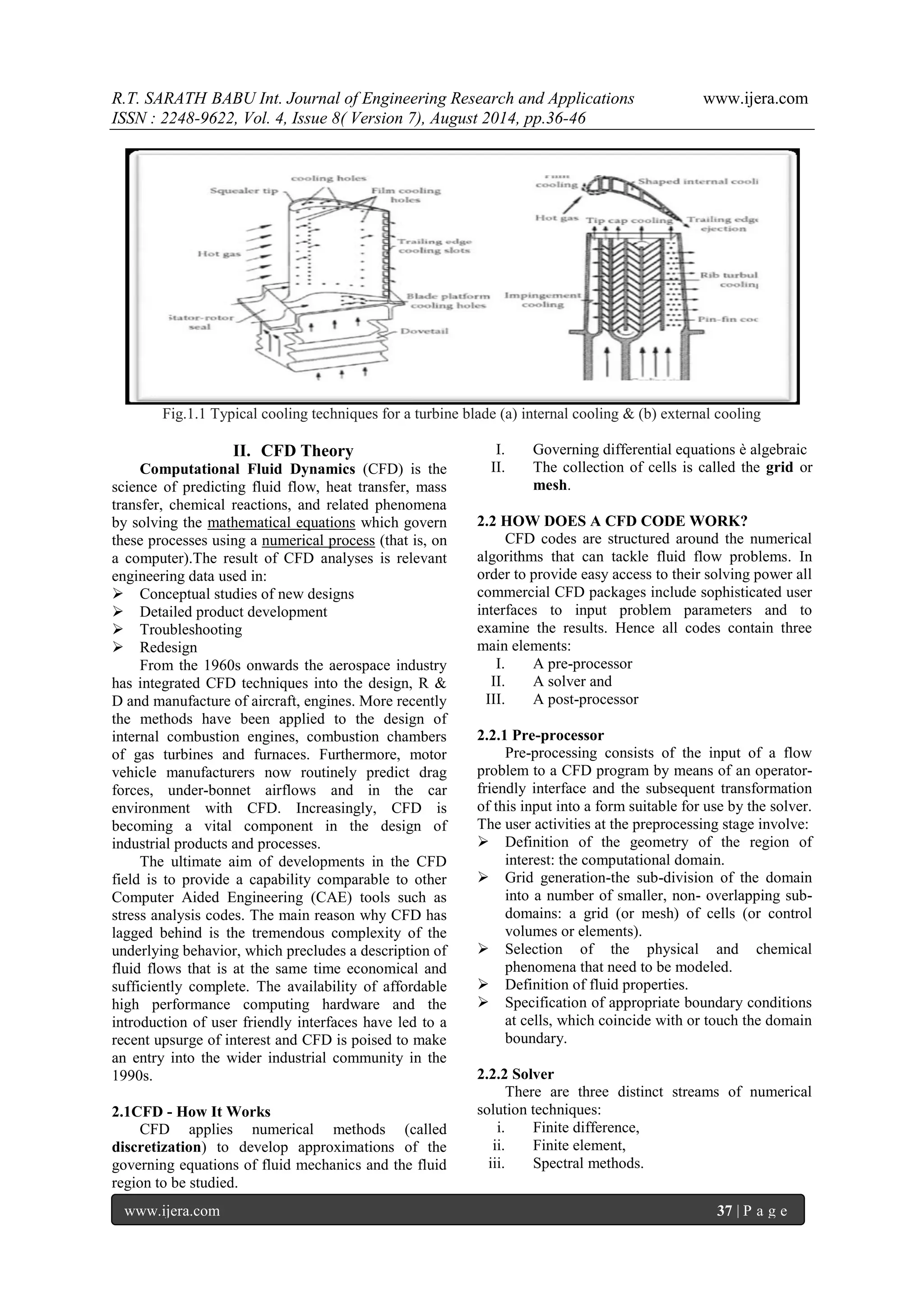 R.T. SARATH BABU Int. Journal of Engineering Research and Applications www.ijera.com 
ISSN : 2248-9622, Vol. 4, Issue 8( Version 7), August 2014, pp.36-46 
www.ijera.com 37 | P a g e 
Fig.1.1 Typical cooling techniques for a turbine blade (a) internal cooling & (b) external cooling 
II. CFD Theory 
Computational Fluid Dynamics (CFD) is the science of predicting fluid flow, heat transfer, mass transfer, chemical reactions, and related phenomena by solving the mathematical equations which govern these processes using a numerical process (that is, on a computer).The result of CFD analyses is relevant engineering data used in: 
 Conceptual studies of new designs 
 Detailed product development 
 Troubleshooting 
 Redesign 
From the 1960s onwards the aerospace industry has integrated CFD techniques into the design, R & D and manufacture of aircraft, engines. More recently the methods have been applied to the design of internal combustion engines, combustion chambers of gas turbines and furnaces. Furthermore, motor vehicle manufacturers now routinely predict drag forces, under-bonnet airflows and in the car environment with CFD. Increasingly, CFD is becoming a vital component in the design of industrial products and processes. The ultimate aim of developments in the CFD field is to provide a capability comparable to other Computer Aided Engineering (CAE) tools such as stress analysis codes. The main reason why CFD has lagged behind is the tremendous complexity of the underlying behavior, which precludes a description of fluid flows that is at the same time economical and sufficiently complete. The availability of affordable high performance computing hardware and the introduction of user friendly interfaces have led to a recent upsurge of interest and CFD is poised to make an entry into the wider industrial community in the 1990s. 2.1CFD - How It Works CFD applies numerical methods (called discretization) to develop approximations of the governing equations of fluid mechanics and the fluid region to be studied. 
I. Governing differential equations è algebraic 
II. The collection of cells is called the grid or mesh. 
2.2 HOW DOES A CFD CODE WORK? CFD codes are structured around the numerical algorithms that can tackle fluid flow problems. In order to provide easy access to their solving power all commercial CFD packages include sophisticated user interfaces to input problem parameters and to examine the results. Hence all codes contain three main elements: 
I. A pre-processor 
II. A solver and 
III. A post-processor 
2.2.1 Pre-processor Pre-processing consists of the input of a flow problem to a CFD program by means of an operator- friendly interface and the subsequent transformation of this input into a form suitable for use by the solver. The user activities at the preprocessing stage involve: 
 Definition of the geometry of the region of interest: the computational domain. 
 Grid generation-the sub-division of the domain into a number of smaller, non- overlapping sub- domains: a grid (or mesh) of cells (or control volumes or elements). 
 Selection of the physical and chemical phenomena that need to be modeled. 
 Definition of fluid properties. 
 Specification of appropriate boundary conditions at cells, which coincide with or touch the domain boundary. 
2.2.2 Solver There are three distinct streams of numerical solution techniques: 
i. Finite difference, 
ii. Finite element, 
iii. Spectral methods.  