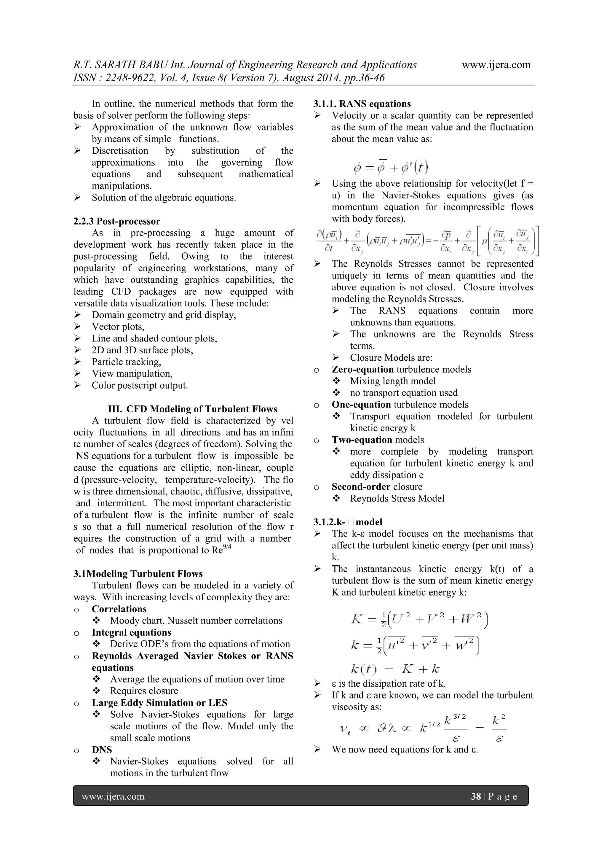 R.T. SARATH BABU Int. Journal of Engineering Research and Applications www.ijera.com 
ISSN : 2248-9622, Vol. 4, Issue 8( Version 7), August 2014, pp.36-46 
www.ijera.com 38 | P a g e 
In outline, the numerical methods that form the basis of solver perform the following steps: 
 Approximation of the unknown flow variables by means of simple functions. 
 Discretisation by substitution of the approximations into the governing flow equations and subsequent mathematical manipulations. 
 Solution of the algebraic equations. 
2.2.3 Post-processor As in pre-processing a huge amount of development work has recently taken place in the post-processing field. Owing to the interest popularity of engineering workstations, many of which have outstanding graphics capabilities, the leading CFD packages are now equipped with versatile data visualization tools. These include: 
 Domain geometry and grid display, 
 Vector plots, 
 Line and shaded contour plots, 
 2D and 3D surface plots, 
 Particle tracking, 
 View manipulation, 
 Color postscript output. 
III. CFD Modeling of Turbulent Flows 
A turbulent flow field is characterized by velocity fluctuations in all directions and has an infinite number of scales (degrees of freedom). Solving the NS equations for a turbulent flow is impossible because the equations are elliptic, non‐linear, coupled (pressure‐velocity, temperature‐velocity). The flow is three dimensional, chaotic, diffusive, dissipative, and intermittent. The most important characteristic of a turbulent flow is the infinite number of scales so that a full numerical resolution of the flow requires the construction of a grid with a number of nodes that is proportional to Re9/4 3.1Modeling Turbulent Flows Turbulent flows can be modeled in a variety of ways. With increasing levels of complexity they are: 
o Correlations 
 Moody chart, Nusselt number correlations 
o Integral equations 
 Derive ODE’s from the equations of motion 
o Reynolds Averaged Navier Stokes or RANS equations 
 Average the equations of motion over time 
 Requires closure 
o Large Eddy Simulation or LES 
 Solve Navier-Stokes equations for large scale motions of the flow. Model only the small scale motions 
o DNS 
 Navier-Stokes equations solved for all motions in the turbulent flow 
3.1.1. RANS equations 
 Velocity or a scalar quantity can be represented as the sum of the mean value and the fluctuation about the mean value as: 
 Using the above relationship for velocity(let f = u) in the Navier-Stokes equations gives (as momentum equation for incompressible flows with body forces). 
 The Reynolds Stresses cannot be represented uniquely in terms of mean quantities and the above equation is not closed. Closure involves modeling the Reynolds Stresses. 
 The RANS equations contain more unknowns than equations. 
 The unknowns are the Reynolds Stress terms. 
 Closure Models are: 
o Zero-equation turbulence models 
 Mixing length model 
 no transport equation used 
o One-equation turbulence models 
 Transport equation modeled for turbulent kinetic energy k 
o Two-equation models 
 more complete by modeling transport equation for turbulent kinetic energy k and eddy dissipation e 
o Second-order closure 
 Reynolds Stress Model 
3.1.2.k-ε model 
 The k-ε model focuses on the mechanisms that affect the turbulent kinetic energy (per unit mass) k. 
 The instantaneous kinetic energy k(t) of a turbulent flow is the sum of mean kinetic energy K and turbulent kinetic energy k: 
 ε is the dissipation rate of k. 
 If k and ε are known, we can model the turbulent viscosity as: 
 We now need equations for k and ε. 
 