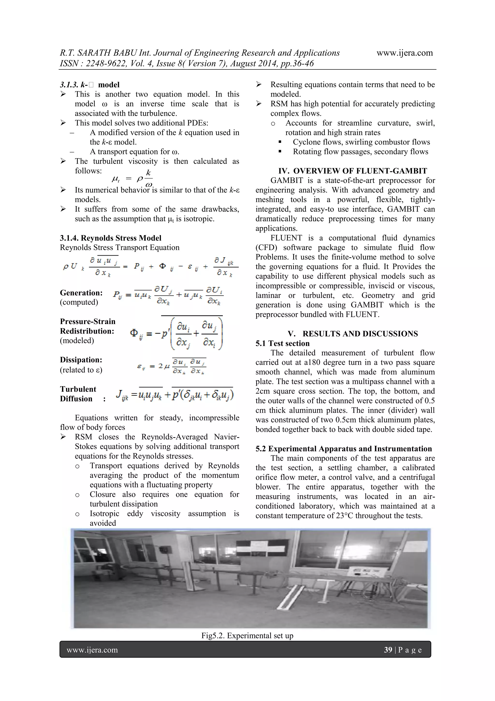 R.T. SARATH BABU Int. Journal of Engineering Research and Applications www.ijera.com 
ISSN : 2248-9622, Vol. 4, Issue 8( Version 7), August 2014, pp.36-46 
www.ijera.com 39 | P a g e 
3.1.3. k-ε model 
 This is another two equation model. In this 
model ω is an inverse time scale that is 
associated with the turbulence. 
 This model solves two additional PDEs: 
– A modified version of the k equation used in 
the k-ε model. 
– A transport equation for ω. 
 The turbulent viscosity is then calculated as 
follows: 
 Its numerical behavior is similar to that of the k-ε 
models. 
 It suffers from some of the same drawbacks, 
such as the assumption that μt is isotropic. 
3.1.4. Reynolds Stress Model 
Reynolds Stress Transport Equation 
Generation: 
(computed) 
Pressure-Strain 
Redistribution: 
(modeled) 
Dissipation: 
(related to ) 
Turbulent 
Diffusion : 
Equations written for steady, incompressible 
flow of body forces 
 RSM closes the Reynolds-Averaged Navier- 
Stokes equations by solving additional transport 
equations for the Reynolds stresses. 
o Transport equations derived by Reynolds 
averaging the product of the momentum 
equations with a fluctuating property 
o Closure also requires one equation for 
turbulent dissipation 
o Isotropic eddy viscosity assumption is 
avoided 
 Resulting equations contain terms that need to be 
modeled. 
 RSM has high potential for accurately predicting 
complex flows. 
o Accounts for streamline curvature, swirl, 
rotation and high strain rates 
 Cyclone flows, swirling combustor flows 
 Rotating flow passages, secondary flows 
IV. OVERVIEW OF FLUENT-GAMBIT 
GAMBIT is a state-of-the-art preprocessor for 
engineering analysis. With advanced geometry and 
meshing tools in a powerful, flexible, tightly-integrated, 
and easy-to use interface, GAMBIT can 
dramatically reduce preprocessing times for many 
applications. 
FLUENT is a computational fluid dynamics 
(CFD) software package to simulate fluid flow 
Problems. It uses the finite-volume method to solve 
the governing equations for a fluid. It Provides the 
capability to use different physical models such as 
incompressible or compressible, inviscid or viscous, 
laminar or turbulent, etc. Geometry and grid 
generation is done using GAMBIT which is the 
preprocessor bundled with FLUENT. 
V. RESULTS AND DISCUSSIONS 
5.1 Test section 
The detailed measurement of turbulent flow 
carried out at a180 degree turn in a two pass square 
smooth channel, which was made from aluminum 
plate. The test section was a multipass channel with a 
2cm square cross section. The top, the bottom, and 
the outer walls of the channel were constructed of 0.5 
cm thick aluminum plates. The inner (divider) wall 
was constructed of two 0.5cm thick aluminum plates, 
bonded together back to back with double sided tape. 
5.2 Experimental Apparatus and Instrumentation 
The main components of the test apparatus are 
the test section, a settling chamber, a calibrated 
orifice flow meter, a control valve, and a centrifugal 
blower. The entire apparatus, together with the 
measuring instruments, was located in an air-conditioned 
laboratory, which was maintained at a 
constant temperature of 23°C throughout the tests. 
Fig5.2. Experimental set up 
 
  
k 
t  
 