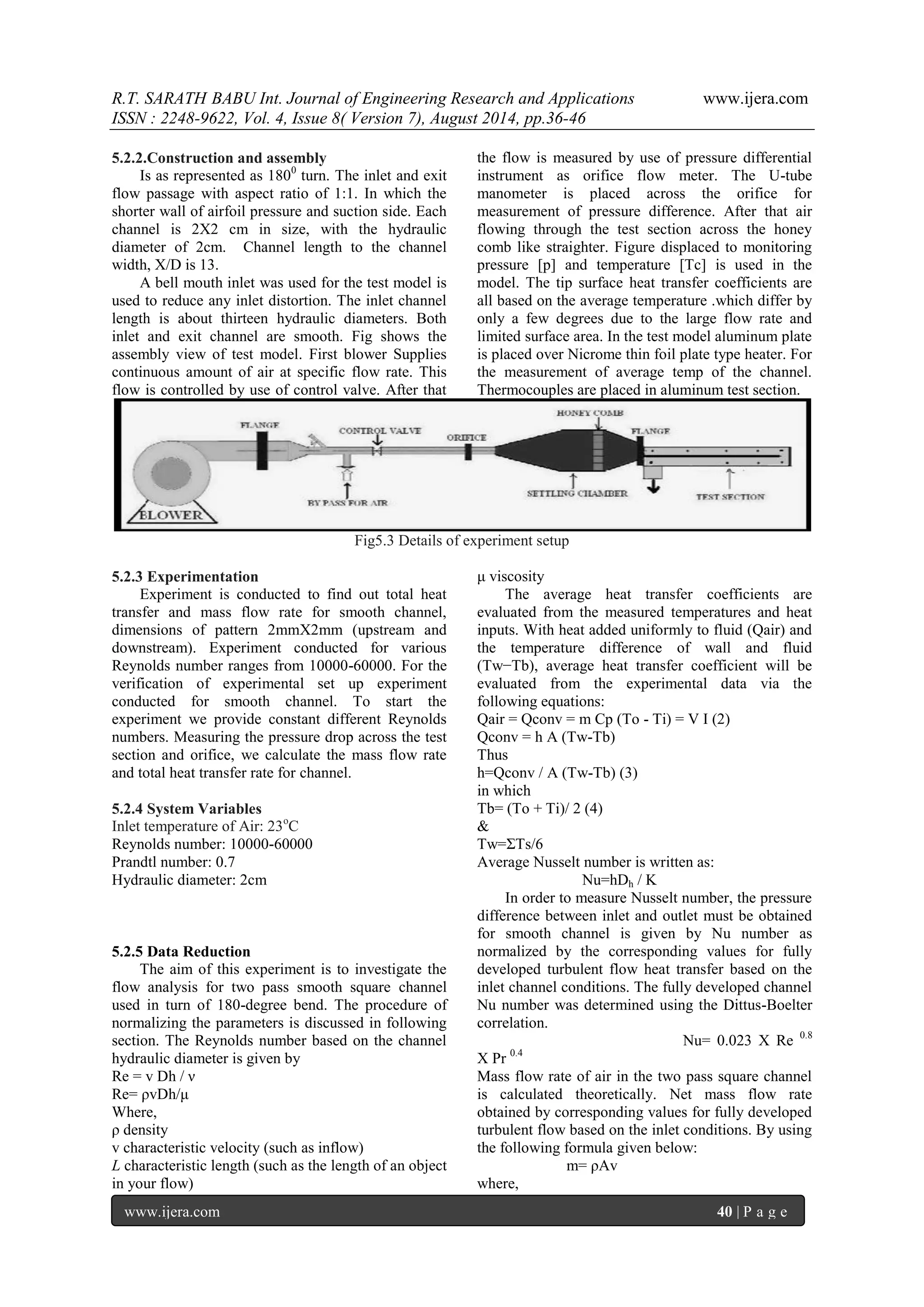 R.T. SARATH BABU Int. Journal of Engineering Research and Applications www.ijera.com 
ISSN : 2248-9622, Vol. 4, Issue 8( Version 7), August 2014, pp.36-46 
www.ijera.com 40 | P a g e 
5.2.2.Construction and assembly Is as represented as 1800 turn. The inlet and exit flow passage with aspect ratio of 1:1. In which the shorter wall of airfoil pressure and suction side. Each channel is 2X2 cm in size, with the hydraulic diameter of 2cm. Channel length to the channel width, X/D is 13. 
A bell mouth inlet was used for the test model is used to reduce any inlet distortion. The inlet channel length is about thirteen hydraulic diameters. Both inlet and exit channel are smooth. Fig shows the assembly view of test model. First blower Supplies continuous amount of air at specific flow rate. This flow is controlled by use of control valve. After that the flow is measured by use of pressure differential instrument as orifice flow meter. The U-tube manometer is placed across the orifice for measurement of pressure difference. After that air flowing through the test section across the honey comb like straighter. Figure displaced to monitoring pressure [p] and temperature [Tc] is used in the model. The tip surface heat transfer coefficients are all based on the average temperature .which differ by only a few degrees due to the large flow rate and limited surface area. In the test model aluminum plate is placed over Nicrome thin foil plate type heater. For the measurement of average temp of the channel. Thermocouples are placed in aluminum test section. 
Fig5.3 Details of experiment setup 
5.2.3 Experimentation Experiment is conducted to find out total heat transfer and mass flow rate for smooth channel, dimensions of pattern 2mmX2mm (upstream and downstream). Experiment conducted for various Reynolds number ranges from 10000-60000. For the verification of experimental set up experiment conducted for smooth channel. To start the experiment we provide constant different Reynolds numbers. Measuring the pressure drop across the test section and orifice, we calculate the mass flow rate and total heat transfer rate for channel. 5.2.4 System Variables Inlet temperature of Air: 23oC Reynolds number: 10000-60000 Prandtl number: 0.7 Hydraulic diameter: 2cm 5.2.5 Data Reduction The aim of this experiment is to investigate the flow analysis for two pass smooth square channel used in turn of 180-degree bend. The procedure of normalizing the parameters is discussed in following section. The Reynolds number based on the channel hydraulic diameter is given by Re = v Dh / ν Re= ρvDh/μ Where, ρ density v characteristic velocity (such as inflow) L characteristic length (such as the length of an object in your flow) 
μ viscosity The average heat transfer coefficients are evaluated from the measured temperatures and heat inputs. With heat added uniformly to fluid (Qair) and the temperature difference of wall and fluid (Tw−Tb), average heat transfer coefficient will be evaluated from the experimental data via the following equations: Qair = Qconv = m Cp (To - Ti) = V I (2) Qconv = h A (Tw-Tb) Thus h=Qconv / A (Tw-Tb) (3) in which Tb= (To + Ti)/ 2 (4) & Tw=ΣTs/6 Average Nusselt number is written as: Nu=hDh / K In order to measure Nusselt number, the pressure difference between inlet and outlet must be obtained for smooth channel is given by Nu number as normalized by the corresponding values for fully developed turbulent flow heat transfer based on the inlet channel conditions. The fully developed channel Nu number was determined using the Dittus-Boelter correlation. Nu= 0.023 X Re 0.8 X Pr 0.4 Mass flow rate of air in the two pass square channel is calculated theoretically. Net mass flow rate obtained by corresponding values for fully developed turbulent flow based on the inlet conditions. By using the following formula given below: m= ρAv where,  