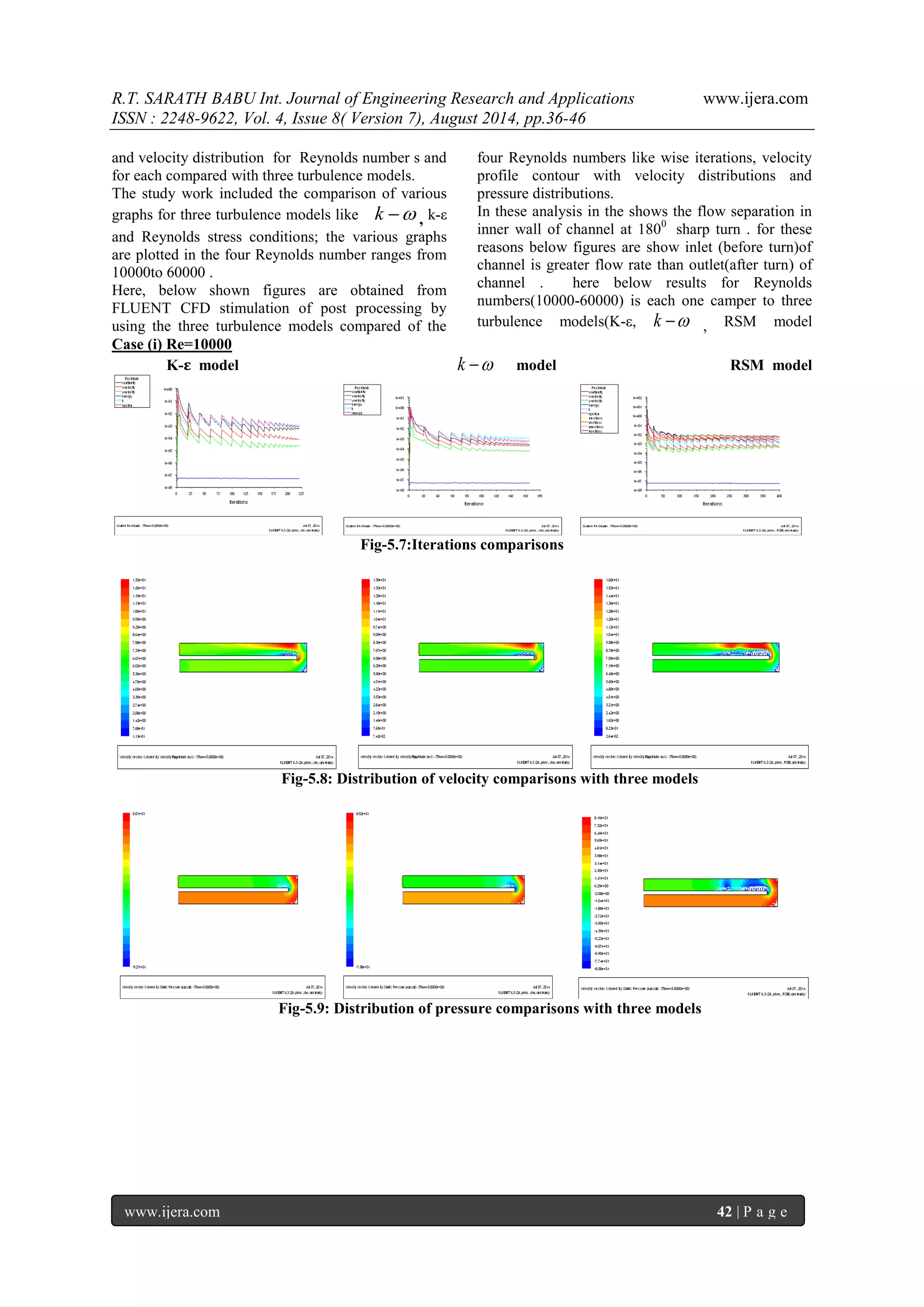 R.T. SARATH BABU Int. Journal of Engineering Research and Applications www.ijera.com 
ISSN : 2248-9622, Vol. 4, Issue 8( Version 7), August 2014, pp.36-46 
www.ijera.com 42 | P a g e 
and velocity distribution for Reynolds number s and 
for each compared with three turbulence models. 
The study work included the comparison of various 
graphs for three turbulence models like k  , k-ε 
and Reynolds stress conditions; the various graphs 
are plotted in the four Reynolds number ranges from 
10000to 60000 . 
Here, below shown figures are obtained from 
FLUENT CFD stimulation of post processing by 
using the three turbulence models compared of the 
four Reynolds numbers like wise iterations, velocity 
profile contour with velocity distributions and 
pressure distributions. 
In these analysis in the shows the flow separation in 
inner wall of channel at 1800 sharp turn . for these 
reasons below figures are show inlet (before turn)of 
channel is greater flow rate than outlet(after turn) of 
channel . here below results for Reynolds 
numbers(10000-60000) is each one camper to three 
turbulence models(K-ε, k  , RSM model 
Case (i) Re=10000 
K-ε model k  model RSM model 
Fig-5.7:Iterations comparisons 
Fig-5.8: Distribution of velocity comparisons with three models 
Fig-5.9: Distribution of pressure comparisons with three models 
 