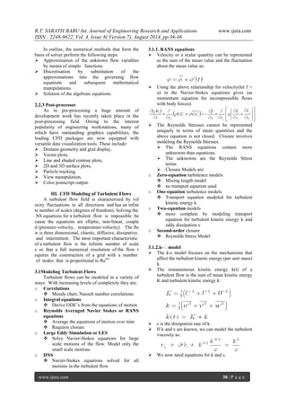 R.T. SARATH BABU Int. Journal of Engineering Research and Applications www.ijera.com 
ISSN : 2248-9622, Vol. 4, Issue 8( Version 7), August 2014, pp.36-46 
www.ijera.com 38 | P a g e 
In outline, the numerical methods that form the basis of solver perform the following steps: 
 Approximation of the unknown flow variables by means of simple functions. 
 Discretisation by substitution of the approximations into the governing flow equations and subsequent mathematical manipulations. 
 Solution of the algebraic equations. 
2.2.3 Post-processor As in pre-processing a huge amount of development work has recently taken place in the post-processing field. Owing to the interest popularity of engineering workstations, many of which have outstanding graphics capabilities, the leading CFD packages are now equipped with versatile data visualization tools. These include: 
 Domain geometry and grid display, 
 Vector plots, 
 Line and shaded contour plots, 
 2D and 3D surface plots, 
 Particle tracking, 
 View manipulation, 
 Color postscript output. 
III. CFD Modeling of Turbulent Flows 
A turbulent flow field is characterized by velocity fluctuations in all directions and has an infinite number of scales (degrees of freedom). Solving the NS equations for a turbulent flow is impossible because the equations are elliptic, non‐linear, coupled (pressure‐velocity, temperature‐velocity). The flow is three dimensional, chaotic, diffusive, dissipative, and intermittent. The most important characteristic of a turbulent flow is the infinite number of scales so that a full numerical resolution of the flow requires the construction of a grid with a number of nodes that is proportional to Re9/4 3.1Modeling Turbulent Flows Turbulent flows can be modeled in a variety of ways. With increasing levels of complexity they are: 
o Correlations 
 Moody chart, Nusselt number correlations 
o Integral equations 
 Derive ODE’s from the equations of motion 
o Reynolds Averaged Navier Stokes or RANS equations 
 Average the equations of motion over time 
 Requires closure 
o Large Eddy Simulation or LES 
 Solve Navier-Stokes equations for large scale motions of the flow. Model only the small scale motions 
o DNS 
 Navier-Stokes equations solved for all motions in the turbulent flow 
3.1.1. RANS equations 
 Velocity or a scalar quantity can be represented as the sum of the mean value and the fluctuation about the mean value as: 
 Using the above relationship for velocity(let f = u) in the Navier-Stokes equations gives (as momentum equation for incompressible flows with body forces). 
 The Reynolds Stresses cannot be represented uniquely in terms of mean quantities and the above equation is not closed. Closure involves modeling the Reynolds Stresses. 
 The RANS equations contain more unknowns than equations. 
 The unknowns are the Reynolds Stress terms. 
 Closure Models are: 
o Zero-equation turbulence models 
 Mixing length model 
 no transport equation used 
o One-equation turbulence models 
 Transport equation modeled for turbulent kinetic energy k 
o Two-equation models 
 more complete by modeling transport equation for turbulent kinetic energy k and eddy dissipation e 
o Second-order closure 
 Reynolds Stress Model 
3.1.2.k-ε model 
 The k-ε model focuses on the mechanisms that affect the turbulent kinetic energy (per unit mass) k. 
 The instantaneous kinetic energy k(t) of a turbulent flow is the sum of mean kinetic energy K and turbulent kinetic energy k: 
 ε is the dissipation rate of k. 
 If k and ε are known, we can model the turbulent viscosity as: 
 We now need equations for k and ε. 
 