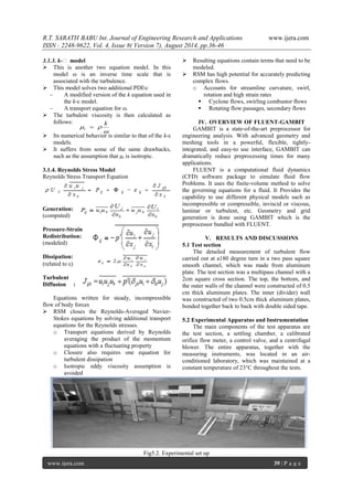 R.T. SARATH BABU Int. Journal of Engineering Research and Applications www.ijera.com 
ISSN : 2248-9622, Vol. 4, Issue 8( Version 7), August 2014, pp.36-46 
www.ijera.com 39 | P a g e 
3.1.3. k-ε model 
 This is another two equation model. In this 
model ω is an inverse time scale that is 
associated with the turbulence. 
 This model solves two additional PDEs: 
– A modified version of the k equation used in 
the k-ε model. 
– A transport equation for ω. 
 The turbulent viscosity is then calculated as 
follows: 
 Its numerical behavior is similar to that of the k-ε 
models. 
 It suffers from some of the same drawbacks, 
such as the assumption that μt is isotropic. 
3.1.4. Reynolds Stress Model 
Reynolds Stress Transport Equation 
Generation: 
(computed) 
Pressure-Strain 
Redistribution: 
(modeled) 
Dissipation: 
(related to ) 
Turbulent 
Diffusion : 
Equations written for steady, incompressible 
flow of body forces 
 RSM closes the Reynolds-Averaged Navier- 
Stokes equations by solving additional transport 
equations for the Reynolds stresses. 
o Transport equations derived by Reynolds 
averaging the product of the momentum 
equations with a fluctuating property 
o Closure also requires one equation for 
turbulent dissipation 
o Isotropic eddy viscosity assumption is 
avoided 
 Resulting equations contain terms that need to be 
modeled. 
 RSM has high potential for accurately predicting 
complex flows. 
o Accounts for streamline curvature, swirl, 
rotation and high strain rates 
 Cyclone flows, swirling combustor flows 
 Rotating flow passages, secondary flows 
IV. OVERVIEW OF FLUENT-GAMBIT 
GAMBIT is a state-of-the-art preprocessor for 
engineering analysis. With advanced geometry and 
meshing tools in a powerful, flexible, tightly-integrated, 
and easy-to use interface, GAMBIT can 
dramatically reduce preprocessing times for many 
applications. 
FLUENT is a computational fluid dynamics 
(CFD) software package to simulate fluid flow 
Problems. It uses the finite-volume method to solve 
the governing equations for a fluid. It Provides the 
capability to use different physical models such as 
incompressible or compressible, inviscid or viscous, 
laminar or turbulent, etc. Geometry and grid 
generation is done using GAMBIT which is the 
preprocessor bundled with FLUENT. 
V. RESULTS AND DISCUSSIONS 
5.1 Test section 
The detailed measurement of turbulent flow 
carried out at a180 degree turn in a two pass square 
smooth channel, which was made from aluminum 
plate. The test section was a multipass channel with a 
2cm square cross section. The top, the bottom, and 
the outer walls of the channel were constructed of 0.5 
cm thick aluminum plates. The inner (divider) wall 
was constructed of two 0.5cm thick aluminum plates, 
bonded together back to back with double sided tape. 
5.2 Experimental Apparatus and Instrumentation 
The main components of the test apparatus are 
the test section, a settling chamber, a calibrated 
orifice flow meter, a control valve, and a centrifugal 
blower. The entire apparatus, together with the 
measuring instruments, was located in an air-conditioned 
laboratory, which was maintained at a 
constant temperature of 23°C throughout the tests. 
Fig5.2. Experimental set up 
 
  
k 
t  
 