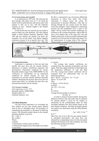 R.T. SARATH BABU Int. Journal of Engineering Research and Applications www.ijera.com 
ISSN : 2248-9622, Vol. 4, Issue 8( Version 7), August 2014, pp.36-46 
www.ijera.com 40 | P a g e 
5.2.2.Construction and assembly Is as represented as 1800 turn. The inlet and exit flow passage with aspect ratio of 1:1. In which the shorter wall of airfoil pressure and suction side. Each channel is 2X2 cm in size, with the hydraulic diameter of 2cm. Channel length to the channel width, X/D is 13. 
A bell mouth inlet was used for the test model is used to reduce any inlet distortion. The inlet channel length is about thirteen hydraulic diameters. Both inlet and exit channel are smooth. Fig shows the assembly view of test model. First blower Supplies continuous amount of air at specific flow rate. This flow is controlled by use of control valve. After that the flow is measured by use of pressure differential instrument as orifice flow meter. The U-tube manometer is placed across the orifice for measurement of pressure difference. After that air flowing through the test section across the honey comb like straighter. Figure displaced to monitoring pressure [p] and temperature [Tc] is used in the model. The tip surface heat transfer coefficients are all based on the average temperature .which differ by only a few degrees due to the large flow rate and limited surface area. In the test model aluminum plate is placed over Nicrome thin foil plate type heater. For the measurement of average temp of the channel. Thermocouples are placed in aluminum test section. 
Fig5.3 Details of experiment setup 
5.2.3 Experimentation Experiment is conducted to find out total heat transfer and mass flow rate for smooth channel, dimensions of pattern 2mmX2mm (upstream and downstream). Experiment conducted for various Reynolds number ranges from 10000-60000. For the verification of experimental set up experiment conducted for smooth channel. To start the experiment we provide constant different Reynolds numbers. Measuring the pressure drop across the test section and orifice, we calculate the mass flow rate and total heat transfer rate for channel. 5.2.4 System Variables Inlet temperature of Air: 23oC Reynolds number: 10000-60000 Prandtl number: 0.7 Hydraulic diameter: 2cm 5.2.5 Data Reduction The aim of this experiment is to investigate the flow analysis for two pass smooth square channel used in turn of 180-degree bend. The procedure of normalizing the parameters is discussed in following section. The Reynolds number based on the channel hydraulic diameter is given by Re = v Dh / ν Re= ρvDh/μ Where, ρ density v characteristic velocity (such as inflow) L characteristic length (such as the length of an object in your flow) 
μ viscosity The average heat transfer coefficients are evaluated from the measured temperatures and heat inputs. With heat added uniformly to fluid (Qair) and the temperature difference of wall and fluid (Tw−Tb), average heat transfer coefficient will be evaluated from the experimental data via the following equations: Qair = Qconv = m Cp (To - Ti) = V I (2) Qconv = h A (Tw-Tb) Thus h=Qconv / A (Tw-Tb) (3) in which Tb= (To + Ti)/ 2 (4) & Tw=ΣTs/6 Average Nusselt number is written as: Nu=hDh / K In order to measure Nusselt number, the pressure difference between inlet and outlet must be obtained for smooth channel is given by Nu number as normalized by the corresponding values for fully developed turbulent flow heat transfer based on the inlet channel conditions. The fully developed channel Nu number was determined using the Dittus-Boelter correlation. Nu= 0.023 X Re 0.8 X Pr 0.4 Mass flow rate of air in the two pass square channel is calculated theoretically. Net mass flow rate obtained by corresponding values for fully developed turbulent flow based on the inlet conditions. By using the following formula given below: m= ρAv where,  