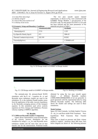 R.T. SARATH BABU Int. Journal of Engineering Research and Applications www.ijera.com 
ISSN : 2248-9622, Vol. 4, Issue 8( Version 7), August 2014, pp.36-46 
www.ijera.com 41 | P a g e 
m is mass flow rate in kg/s 
ρ is density in kg/m3 
A is area of the cross section in m2 
V is velocity of air in m/s 
5.3.Geometry Setup and Boundary Conditions 
The two pass smooth square channel 
experiments, as shown in Fig. were constructed with 
GAMBIT Design Modeler, a pre-processor of the 
FLUENT code. For this project FLUENT 6.3.26 code 
has been selected and the main parameters of the 
materials are given in Table.1 
Property Aluminum(solid) Air(fluid) 
Density(kg/m3) 2719 1.225 
Cp (Specific Heat)( j/kg-k) 871 1006.43 
Thermal Conductivity(w/m-k) 202.399 0.0242 
Viscosity(kg/m-s) - 1.7894001e-05 
Fig 5.4 3D Design model in GAMBIT in Design module 
Fig -5.5: 2D Design model in GAMBIT in Design module Fig-5.6: Meshing in GAMBIT 
The unsteady-state 2d, pressure-based RANS 
simulation with the k  , k-epsilon (k- ε) and 
Reynolds stress turbulence models are used in the 
simulation. Prt is the turbulent Prandtl number arises 
from the application of the eddy viscosity hypotheses 
in the Reynolds averaging process of this transport 
equation. In this simulation used solver controls 
equations are Flow, Energy and Turbulence. Pressure 
velocity coupling is SIMPLE algorithm. 
VI. Results 
5.7.1 Different Reynolds number Comparison 
Figure shows representative cross-sectional plots 
of the velocity, pressure distribution for the 
simulation by using k  , k-ε and Reynolds stress 
turbulence models and the mass flow rate & heat 
transfer rate for the measurement. Predicted results 
obtained by using the two pass smooth square 
channel of different Reynolds numbers 
(10000,20000,40000&60000) of air are generally in 
good agreement with the experimental data by using 
different Reynolds number. The following table 
shows the models and settings are used in these 
simulations. 
Model Settings 
Space 2D Time Unsteady, 1st-Order Implicit Viscous 
k  , k-ε and Rsm model Wall Treatment Non- 
Equilibrium Wall Functions Heat Transfer 
Enabled 
These flow is based on pressure and finite volume 
method is implicit , iterations taken 400 times, here 
below diagram are shows of the following pressure 
 