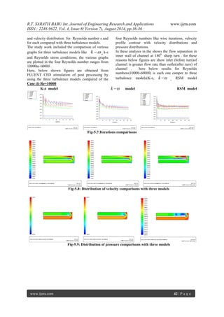 R.T. SARATH BABU Int. Journal of Engineering Research and Applications www.ijera.com 
ISSN : 2248-9622, Vol. 4, Issue 8( Version 7), August 2014, pp.36-46 
www.ijera.com 42 | P a g e 
and velocity distribution for Reynolds number s and 
for each compared with three turbulence models. 
The study work included the comparison of various 
graphs for three turbulence models like k  , k-ε 
and Reynolds stress conditions; the various graphs 
are plotted in the four Reynolds number ranges from 
10000to 60000 . 
Here, below shown figures are obtained from 
FLUENT CFD stimulation of post processing by 
using the three turbulence models compared of the 
four Reynolds numbers like wise iterations, velocity 
profile contour with velocity distributions and 
pressure distributions. 
In these analysis in the shows the flow separation in 
inner wall of channel at 1800 sharp turn . for these 
reasons below figures are show inlet (before turn)of 
channel is greater flow rate than outlet(after turn) of 
channel . here below results for Reynolds 
numbers(10000-60000) is each one camper to three 
turbulence models(K-ε, k  , RSM model 
Case (i) Re=10000 
K-ε model k  model RSM model 
Fig-5.7:Iterations comparisons 
Fig-5.8: Distribution of velocity comparisons with three models 
Fig-5.9: Distribution of pressure comparisons with three models 
 