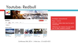 Youtube: Redbull
Stratégie: Lesensationnel
Fans: + 3,3 M
Diffusion: vidéos dans tous les sports
sponsorisés
Utilisation des réseaux les plus suivis
par la cible, contenus exclusifs
Conférence SIAL 2014 | Aisha Issa - 514-659-4221
 