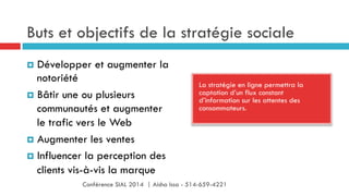 Buts et objectifs de la stratégie sociale
La stratégie en ligne permettra la
captation d’un flux constant
d’information sur les attentes des
consommateurs.
¤  Développer et augmenter la
notoriété
¤  Bâtir une ou plusieurs
communautés et augmenter
le trafic vers le Web
¤  Augmenter les ventes
¤  Influencer la perception des
clients vis-à-vis la marque
Conférence SIAL 2014 | Aisha Issa - 514-659-4221
 