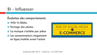 BI - Influencer
Évolution des comportements.
¤  Wiki Vs Biblio
¤  Partage des photos
¤  La musique s’achète par pièce
¤  Les consommateurs magasinent
en ligne/mobile avant l’achat
Conférence SIAL 2014 | Aisha Issa - 514-659-4221
 