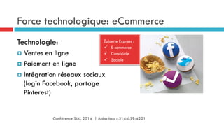 Force technologique: eCommerce
Épicerie Express :
ü  E-commerce
ü  Conviviale
ü  Sociale
Technologie:
¤  Ventes en ligne
¤  Paiement en ligne
¤  Intégration réseaux sociaux
(login Facebook, partage
Pinterest)
Conférence SIAL 2014 | Aisha Issa - 514-659-4221
 