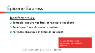 Épicerie Express
Augmenter les ventes et
développer de nouveaux
marchés
Transformateurs :
¤  Rentable: réduire vos frais et rejoindre vos clients
¤  Bénéfique: force de vente actualisée
¤  Pertinent: logistique et livraison au client
Conférence SIAL 2014 | Aisha Issa - 514-659-4221
 