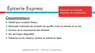 Épicerie Express Répondre aux nouvelles
habitudes de consommation
Consommateurs:
¤  Intérêt pour produits locaux
¤  Demande croissante de produits de qualité, frais et naturels et ou bio
¤  Curieux de la provenance des aliments
¤  Peu de temps disponible
¤  Présence sur les réseaux sociaux et achats en ligne
Conférence SIAL 2014 | Aisha Issa - 514-659-4221
 