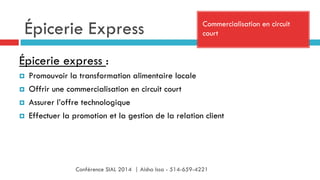 Épicerie Express Commercialisation en circuit
court
Épicerie express :
¤  Promouvoir la transformation alimentaire locale
¤  Offrir une commercialisation en circuit court
¤  Assurer l’offre technologique
¤  Effectuer la promotion et la gestion de la relation client
Conférence SIAL 2014 | Aisha Issa - 514-659-4221
 