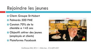 Rejoindre les jeunes
¤  Client: Groupe St-Hubert
¤  Palmarès 500 PME
¤  Constat: 70% de la
clientèle a +45 ans
¤  Objectif: attirer des jeunes
(employés et clients)
¤  Plateforme: Facebook
Conférence SIAL 2014 | Aisha Issa - 514-659-4221
 