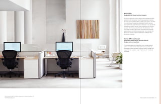 19Product Solutions for Individual Work
Aeron
®
Chair
Designed by Bill Stumpf and Don Chadwick
As the first ergonomic chair to replace foam padding and fabric
upholstery with innovative, form-fitting suspension material,
the iconic Aeron redefined what an office chair can be—and what
it can do for you. Its patented, breathable Pellicle®
seat and
back material lets heat and moisture dissipate as you sit, literally
allowing your body to “aerate,” which keeps you cool. Another
advance—Aeron’s innovative Kinemat®
tilt mechanism—lets
your neck, shoulders, hips, knees, and ankles pivot naturally,
supporting your whole body as you move. It’s no wonder the
Aeron chair earned a place in the Museum of Modern Art’s
permanent collection.
Canvas Office Landscape
®
Designed by Jeffrey Bernett, Nicholas Dodzuik,
Douglas Ball, and Joey Ruiter
Canvas landscapes are designed to mirror an organization’s
culture and raise the level of its performance. A simple set
of elements creates surround, structure, surface, storage, and
support for the complete range of work areas for individuals
and teams.
Eames Hang-It-All, pg 20; Flo Monitor Support, pg 23; Meridian Storage, pg 28;
Tone Personal Light, pg 25
 