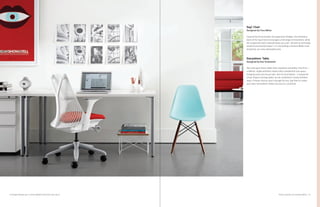 27Product Solutions for Individual Work
Sayl
®
Chair
Designed by Yves Béhar
Inspired by the principles of suspension bridges, the frameless
back of the Sayl Chair encourages a full range of movement, while
the suspension back material keeps you cool—all with an extremely
small environmental impact. It is everything a Herman Miller chair
should be, at a very attainable price.
Everywhere
™
Table
Designed by Dan Grabowski
Two traits give these tables their anywhere versatility. Fine lines—
a refined, single aesthetic means they complement any space,
bringing unity and visual calm. And no boundaries—a simple kit
of top shapes and leg styles can be combined in nearly limitless
ways. If these choices aren’t enough for you, feel free to create
your own; Everywhere tables are easy to customize.
Tu Storage Pedestal, pg 23; Eames Molded Plastic Side Chair, pg 40
 