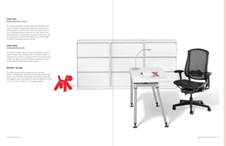 29Product Solutions for Individual Work
Celle
®
Chair
Designed by Jerome Caruso
The Cellular Suspension™
system designed specifically for Celle
creates a flexible framework that supports you with the same
kind of buoyancy you’d feel if you could sit on water. No two of
the 1,578 polymer cells in a Celle Chair are alike. The cells and
connecting loops are engineered to provide the perfect flex map
for supporting your body. And the system lets air flow through,
so that skin temperature remains constant.
Sense
™
Desk
Designed by Daniel Korb
This system of simple, spacious surfaces makes good sense for
today’s complex, ever-changing offices. You can put together a
single desk or a cluster, or arrange several in a line without using
a single tool. When your needs change, as they always do, you
can reconfigure Sense Desks quickly and easily.
Meridian
®
Storage
Get more from your space by expecting more from your
storage—with Meridian. Lateral files are stackable and reversible,
so you’re not stuck with a fixed height and you don’t have to put
them against a wall. They headline an extensive offering of storage
pieces that can be configured to draw groups together.
Tone Personal Light, pg 25
 