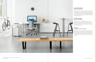 31Product Solutions for Individual Work
Nelson
™
Platform Bench
Designed by George Nelson
Equal parts seat and surface, this landmark design emerged from
George Nelson’s Fortune magazine office to become part of his
first Herman Miller collection in 1946. Made with polished chrome
or ebonized wood legs, equipped with leveling glides, and available
in three lengths, it is ideal as a bench, low table, or foundation for
the Basic Cabinet Series.
Flute
™
Personal Light
Designed by Tom Newhouse
A flexible, economical, and lightweight task light, the Flute
Personal Light leaves a very small carbon footprint on the Earth.
With its up-to-date LED technology, Flute provides high-quality
light output at an amazingly low cost—about $1.13 a year—and
has a life span of 24 years.
Stool_One
Designed by Konstantin Grcic for Magis
Modeled from die-cast aluminum and constructed like a soccer
ball, Konstantin Grcic’s stackable and unexpectedly comfortable
stool was designed to be more open space than solid. Available
in two sizes and a choice of finishes, its striking, sculptural form
garners attention in both casual and formal environments. Sold
in sets of 2.
Tu Storage Pedestal, pg 23; Tu Storage Lateral File, pg 25; Embody Chair, pg 23;
Everywhere Table, pg 27
 