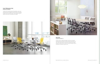 43
Setu Chair
Designed by Studio 7.5
The Setu Chair is a sophisticated office chair with an innovative
Kinematic Spine that bends and flexes with your every move. The
Lyris 2 fabric works with the chair spine to distribute your weight
evenly and conform to your contours for maximum support, ease of
movement, and airflow to keep you cool.
Nelson Platform Bench, pg 31; Everywhere Table, pg 27 Product Solutions for Group WorkEverywhere Table, pg 27
Caper
®
Multipurpose Chair
Designed by Jeff Weber
Compact and comfortable, agile and affordable, Caper Chairs
are easily moved and brighten up any room with a new palette
of vibrant hues and subtle neutrals. They’re ideal for informal,
flexible spaces where rearranging is encouraged.
 
