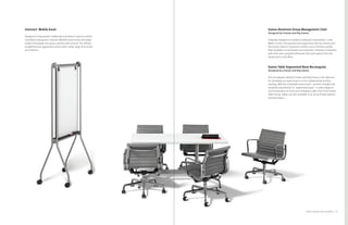 45Product Solutions for Group Work
Eames Aluminum Group Management Chair
Designed by Charles and Ray Eames
Originally designed as outdoor seating for industrialist J. Irwin
Miller’s home, this graceful and supportive chair by Charles and
Ray Eames delivers maximum comfort and a minimum profile.
Now available in new finishes and materials, it features a low back
with arms and a graceful silhouette that suits spaces from the
living room to the office.
Eames Table Segmented Base Rectangular
Designed by Charles and Ray Eames
This rectangular table by Charles and Ray Eames is the right size
for spreading out work projects or for collaborating during a
meeting. With the inimitable Eames touch—and the strength and
durability provided by its “segmented base”—it adds elegance
and functionality to home and workplaces alike. Part of the Eames
Table Group, tables are also available in an array of base options
and top shapes.
Intersect
®
Mobile Easel
Designed to help people collaborate and share in spaces outside
individual workspaces, Intersect Mobile Easels move and adapt
easily to fit people, the space, and the task at hand. The refined,
straightforward appearance works with a wide range of furniture
and interiors.
 