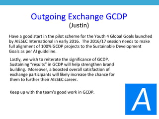 Outgoing Exchange GCDP
(Justin)
Have a good start in the pilot scheme for the Youth 4 Global Goals launched
by AIESEC International in early 2016. The 2016/17 session needs to make
full alignment of 100% GCDP projects to the Sustainable Development
Goals as per AI guideline.
Lastly, we wish to reiterate the significance of GCDP.
Sustaining “results” in GCDP will help strengthen brand
building. Moreover, a boosted overall satisfaction of
exchange participants will likely increase the chance for
them to further their AIESEC career.
Keep up with the team’s good work in GCDP.
 