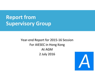 Report from
Supervisory Group
Year-end Report for 2015-16 Session
For AIESEC in Hong Kong
At AGM
2 July 2016
 