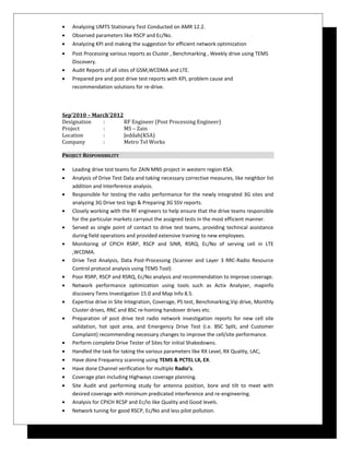 • Analyzing UMTS Stationary Test Conducted on AMR 12.2.
• Observed parameters like RSCP and Ec/No.
• Analyzing KPI and making the suggestion for efficient network optimization
• Post Processing various reports as Cluster , Benchmarking , Weekly drive using TEMS
Discovery.
• Audit Reports of all sites of GSM,WCDMA and LTE.
• Prepared pre and post drive test reports with KPI, problem cause and
recommendation solutions for re-drive.
Sep’2010 – March’2012
Designation : RF Engineer (Post Processing Engineer)
Project : MS – Zain
Location : Jeddah(KSA)
Company : Metro Tel Works
PROJECT RESPONSIBILITY
• Leading drive test teams for ZAIN MNS project in western region KSA.
• Analysis of Drive Test Data and taking necessary corrective measures, like neighbor list
addition and Interference analysis.
• Responsible for testing the radio performance for the newly integrated 3G sites and
analyzing 3G Drive test logs & Preparing 3G SSV reports.
• Closely working with the RF engineers to help ensure that the drive teams responsible
for the particular markets carryout the assigned tests in the most efficient manner.
• Served as single point of contact to drive test teams, providing technical assistance
during field operations and provided extensive training to new employees.
• Monitoring of CPICH RSRP, RSCP and SINR, RSRQ, Ec/No of serving cell in LTE
,WCDMA.
• Drive Test Analysis, Data Post-Processing (Scanner and Layer 3 RRC-Radio Resource
Control protocol analysis using TEMS Tool)
• Poor RSRP, RSCP and RSRQ, Ec/No analysis and recommendation to improve coverage.
• Network performance optimization using tools such as Actix Analyzer, mapinfo
discovery Tems Investigation 15.0 and Map Info 8.5.
• Expertise drive in Site Integration, Coverage, PS test, Benchmarking,Vip drive, Monthly
Cluster drives, RNC and BSC re-homing handover drives etc.
• Preparation of post drive test radio network investigation reports for new cell site
validation, hot spot area, and Emergency Drive Test (i.e. BSC Split, and Customer
Complaint) recommending necessary changes to improve the cell/site performance.
• Perform complete Drive Tester of Sites for initial Shakedowns.
• Handled the task for taking the various parameters like RX Level, RX Quality, LAC,
• Have done Frequency scanning using TEMS & PCTEL LX, EX.
• Have done Channel verification for multiple Radio’s.
• Coverage plan including Highways coverage planning.
• Site Audit and performing study for antenna position, bore and tilt to meet with
desired coverage with minimum predicated interference and re-engineering.
• Analysis for CPICH RCSP and Ec/Io like Quality and Good levels.
• Network tuning for good RSCP, Ec/No and less pilot pollution.
 