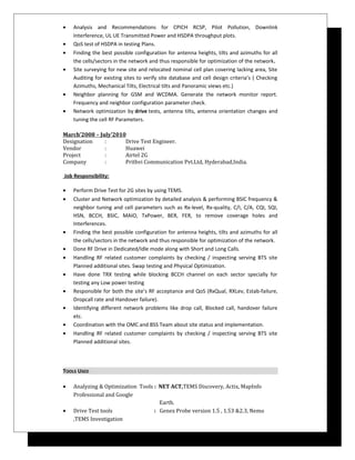 • Analysis and Recommendations for CPICH RCSP, Pilot Pollution, Downlink
Interference, UL UE Transmitted Power and HSDPA throughput plots.
• QoS test of HSDPA in testing Plans.
• Finding the best possible configuration for antenna heights, tilts and azimuths for all
the cells/sectors in the network and thus responsible for optimization of the network.
• Site surveying for new site and relocated nominal cell plan covering lacking area, Site
Auditing for existing sites to verify site database and cell design criteria’s ( Checking
Azimuths, Mechanical Tilts, Electrical tilts and Panoramic views etc.)
• Neighbor planning for GSM and WCDMA. Generate the network monitor report.
Frequency and neighbor configuration parameter check.
• Network optimization by drive tests, antenna tilts, antenna orientation changes and
tuning the cell RF Parameters.
March’2008 – July’2010
Designation : Drive Test Engineer.
Vendor : Huawei
Project : Airtel 2G
Company : Prithvi Communication Pvt.Ltd, Hyderabad,India.
Job Responsibility:
• Perform Drive Test for 2G sites by using TEMS.
• Cluster and Network optimization by detailed analysis & performing BSIC frequency &
neighbor tuning and cell parameters such as Rx-level, Rx-quality, C/I, C/A, CQI, SQI,
HSN, BCCH, BSIC, MAIO, TxPower, BER, FER, to remove coverage holes and
Interferences.
• Finding the best possible configuration for antenna heights, tilts and azimuths for all
the cells/sectors in the network and thus responsible for optimization of the network.
• Done RF Drive in Dedicated/Idle mode along with Short and Long Calls.
• Handling RF related customer complaints by checking / inspecting serving BTS site
Planned additional sites. Swap testing and Physical Optimization.
• Have done TRX testing while blocking BCCH channel on each sector specially for
testing any Low power testing
• Responsible for both the site’s RF acceptance and QoS (RxQual, RXLev, Estab-failure,
Dropcall rate and Handover failure).
• Identifying different network problems like drop call, Blocked call, handover failure
etc.
• Coordination with the OMC and BSS Team about site status and implementation.
• Handling RF related customer complaints by checking / inspecting serving BTS site
Planned additional sites.
TOOLS USED
• Analyzing & Optimization Tools : NET ACT,TEMS Discovery, Actix, MapInfo
Professional and Google
Earth.
• Drive Test tools : Genex Probe version 1.5 , 1.53 &2.3, Nemo
,TEMS Investigation
 