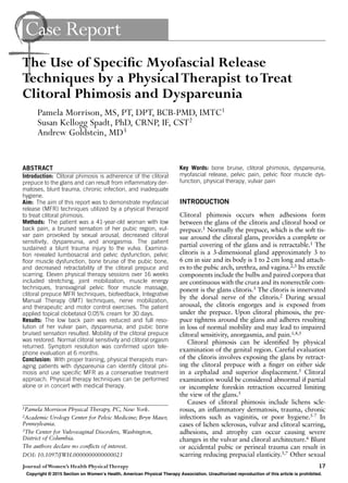 Journal ofWomen’s Health PhysicalTherapy 17
Case Report
ABSTRACT
Introduction: Clitoral phimosis is adherence of the clitoral
prepuce to the glans and can result from inﬂammatory der-
matoses, blunt trauma, chronic infection, and inadequate
hygiene.
Aim: The aim of this report was to demonstrate myofascial
release (MFR) techniques utilized by a physical therapist
to treat clitoral phimosis.
Methods: The patient was a 41-year-old woman with low
back pain, a bruised sensation of her pubic region, vul-
var pain provoked by sexual arousal, decreased clitoral
sensitivity, dyspareunia, and anorgasmia. The patient
sustained a blunt trauma injury to the vulva. Examina-
tion revealed lumbosacral and pelvic dysfunction, pelvic
ﬂoor muscle dysfunction, bone bruise of the pubic bone,
and decreased retractability of the clitoral prepuce and
scarring. Eleven physical therapy sessions over 16 weeks
included stretching, joint mobilization, muscle energy
techniques, transvaginal pelvic ﬂoor muscle massage,
clitoral prepuce MFR techniques, biofeedback, Integrative
Manual Therapy (IMT) techniques, nerve mobilization,
and therapeutic and motor control exercises. The patient
applied topical clobetasol 0.05% cream for 30 days.
Results: The low back pain was reduced and full reso-
lution of her vulvar pain, dyspareunia, and pubic bone
bruised sensation resulted. Mobility of the clitoral prepuce
was restored. Normal clitoral sensitivity and clitoral orgasm
returned. Symptom resolution was conﬁrmed upon tele-
phone evaluation at 6 months.
Conclusion: With proper training, physical therapists man-
aging patients with dyspareunia can identify clitoral phi-
mosis and use speciﬁc MFR as a conservative treatment
approach. Physical therapy techniques can be performed
alone or in concert with medical therapy.
INTRODUCTION
Clitoral phimosis occurs when adhesions form
between the glans of the clitoris and clitoral hood or
prepuce.1 Normally the prepuce, which is the soft tis-
sue around the clitoral glans, provides a complete or
partial covering of the glans and is retractable.1 The
clitoris is a 3-dimensional gland approximately 3 to
6 cm in size and its body is 1 to 2 cm long and attach-
es to the pubic arch, urethra, and vagina.2,3 Its erectile
components include the bulbs and paired corpora that
are continuous with the crura and its nonerectile com-
ponent is the glans clitoris.3 The clitoris is innervated
by the dorsal nerve of the clitoris.2 During sexual
arousal, the clitoris engorges and is exposed from
under the prepuce. Upon clitoral phimosis, the pre-
puce tightens around the glans and adheres resulting
in loss of normal mobility and may lead to impaired
clitoral sensitivity, anorgasmia, and pain.1,4,5
Clitoral phimosis can be identiﬁed by physical
examination of the genital region. Careful evaluation
of the clitoris involves exposing the glans by retract-
ing the clitoral prepuce with a ﬁnger on either side
in a cephalad and superior displacement.5 Clitoral
examination would be considered abnormal if partial
or incomplete foreskin retraction occurred limiting
the view of the glans.5
Causes of clitoral phimosis include lichens scle-
rosus, an inﬂammatory dermatosis, trauma, chronic
infections such as vaginitis, or poor hygiene.5-7 In
cases of lichen sclerosus, vulvar and clitoral scarring,
adhesions, and atrophy can occur causing severe
changes in the vulvar and clitoral architecture.6 Blunt
or accidental pubic or perineal trauma can result in
scarring reducing prepucial elasticity.5,7 Other sexual
1Pamela Morrison Physical Therapy, PC, New York.
2Academic Urology Center for Pelvic Medicine; Bryn Mawr,
Pennsylvania.
3The Center for Vulvovaginal Disorders, Washington,
District of Columbia.
The authors declare no conﬂicts of interest.
DOI: 10.1097/JWH.0000000000000023
The Use of Speciﬁc Myofascial Release
Techniques by a PhysicalTherapist toTreat
Clitoral Phimosis and Dyspareunia
Pamela Morrison, MS, PT, DPT, BCB-PMD, IMTC1
Susan Kellogg Spadt, PhD, CRNP, IF, CST2
Andrew Goldstein, MD3
Key Words: bone bruise, clitoral phimosis, dyspareunia,
myofascial release, pelvic pain, pelvic ﬂoor muscle dys-
function, physical therapy, vulvar pain
Copyright © 2015 Section on Women’s Health, American Physical Therapy Association. Unauthorized reproduction of this article is prohibited.
JWHPT-D-11-00016_LR 17JWHPT-D-11-00016_LR 17 12/03/15 11:27 PM12/03/15 11:27 PM
 