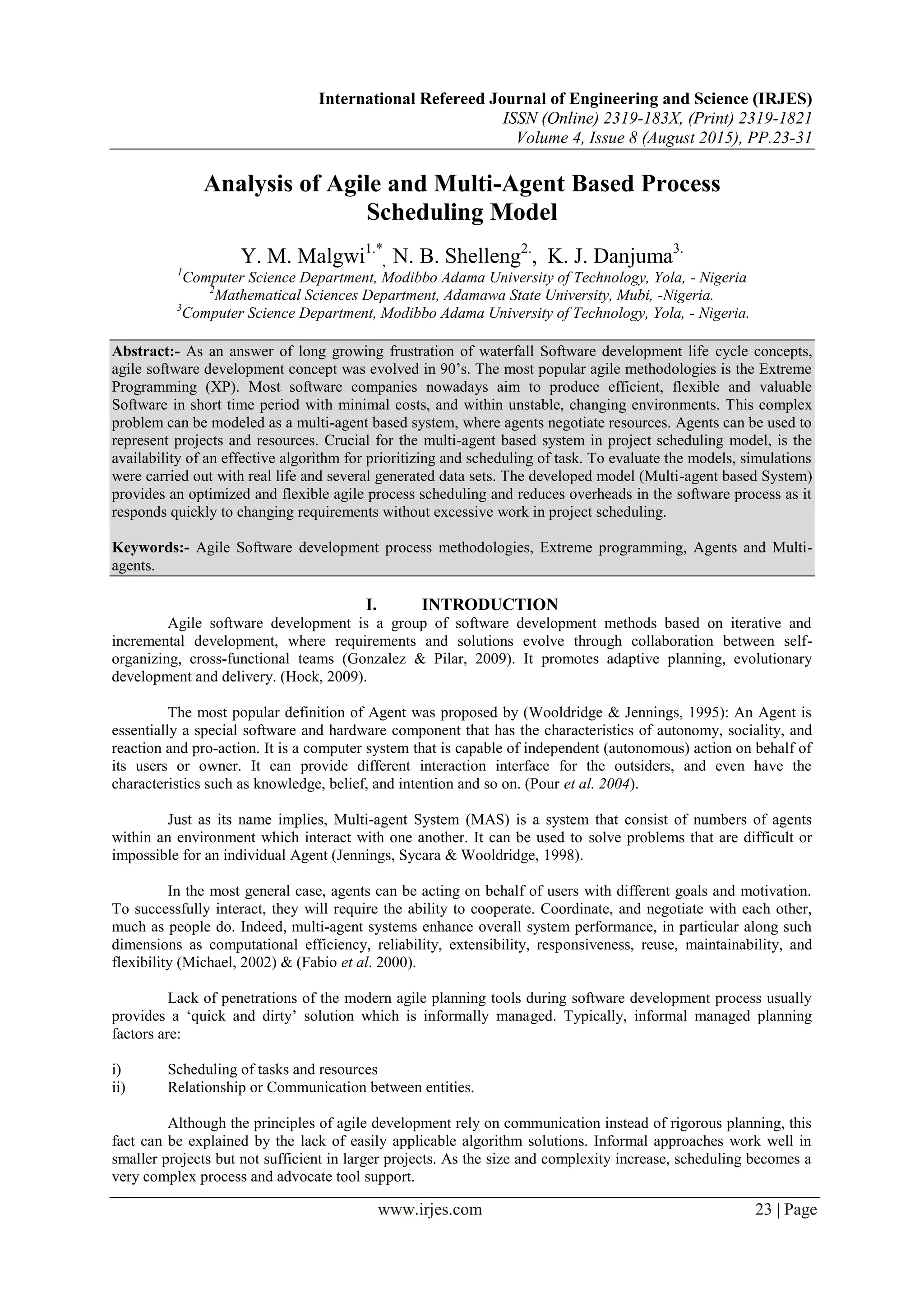 International Refereed Journal of Engineering and Science (IRJES) ISSN (Online) 2319-183X, (Print) 2319-1821 Volume 4, Issue 8 (August 2015), PP.23-31 www.irjes.com 23 | Page Analysis of Agile and Multi-Agent Based Process Scheduling Model Y. M. Malgwi1.* , N. B. Shelleng2. , K. J. Danjuma3. 1 Computer Science Department, Modibbo Adama University of Technology, Yola, - Nigeria 2 Mathematical Sciences Department, Adamawa State University, Mubi, -Nigeria. 3 Computer Science Department, Modibbo Adama University of Technology, Yola, - Nigeria. Abstract:- As an answer of long growing frustration of waterfall Software development life cycle concepts, agile software development concept was evolved in 90’s. The most popular agile methodologies is the Extreme Programming (XP). Most software companies nowadays aim to produce efficient, flexible and valuable Software in short time period with minimal costs, and within unstable, changing environments. This complex problem can be modeled as a multi-agent based system, where agents negotiate resources. Agents can be used to represent projects and resources. Crucial for the multi-agent based system in project scheduling model, is the availability of an effective algorithm for prioritizing and scheduling of task. To evaluate the models, simulations were carried out with real life and several generated data sets. The developed model (Multi-agent based System) provides an optimized and flexible agile process scheduling and reduces overheads in the software process as it responds quickly to changing requirements without excessive work in project scheduling. Keywords:- Agile Software development process methodologies, Extreme programming, Agents and Multi- agents. I. INTRODUCTION Agile software development is a group of software development methods based on iterative and incremental development, where requirements and solutions evolve through collaboration between self- organizing, cross-functional teams (Gonzalez & Pilar, 2009). It promotes adaptive planning, evolutionary development and delivery. (Hock, 2009). The most popular definition of Agent was proposed by (Wooldridge & Jennings, 1995): An Agent is essentially a special software and hardware component that has the characteristics of autonomy, sociality, and reaction and pro-action. It is a computer system that is capable of independent (autonomous) action on behalf of its users or owner. It can provide different interaction interface for the outsiders, and even have the characteristics such as knowledge, belief, and intention and so on. (Pour et al. 2004). Just as its name implies, Multi-agent System (MAS) is a system that consist of numbers of agents within an environment which interact with one another. It can be used to solve problems that are difficult or impossible for an individual Agent (Jennings, Sycara & Wooldridge, 1998). In the most general case, agents can be acting on behalf of users with different goals and motivation. To successfully interact, they will require the ability to cooperate. Coordinate, and negotiate with each other, much as people do. Indeed, multi-agent systems enhance overall system performance, in particular along such dimensions as computational efficiency, reliability, extensibility, responsiveness, reuse, maintainability, and flexibility (Michael, 2002) & (Fabio et al. 2000). Lack of penetrations of the modern agile planning tools during software development process usually provides a ‘quick and dirty’ solution which is informally managed. Typically, informal managed planning factors are: i) Scheduling of tasks and resources ii) Relationship or Communication between entities. Although the principles of agile development rely on communication instead of rigorous planning, this fact can be explained by the lack of easily applicable algorithm solutions. Informal approaches work well in smaller projects but not sufficient in larger projects. As the size and complexity increase, scheduling becomes a very complex process and advocate tool support. 