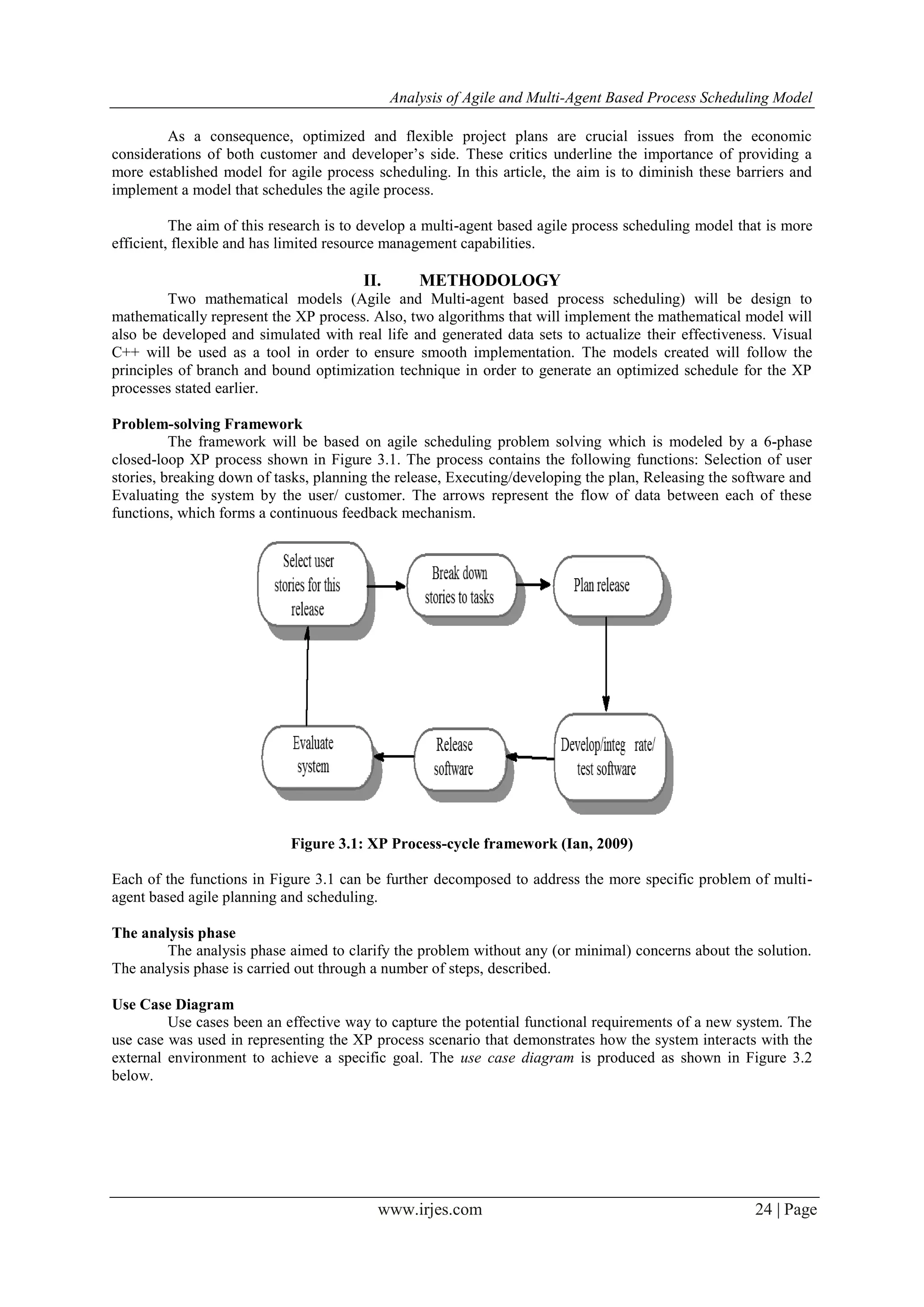 Analysis of Agile and Multi-Agent Based Process Scheduling Model www.irjes.com 24 | Page As a consequence, optimized and flexible project plans are crucial issues from the economic considerations of both customer and developer’s side. These critics underline the importance of providing a more established model for agile process scheduling. In this article, the aim is to diminish these barriers and implement a model that schedules the agile process. The aim of this research is to develop a multi-agent based agile process scheduling model that is more efficient, flexible and has limited resource management capabilities. II. METHODOLOGY Two mathematical models (Agile and Multi-agent based process scheduling) will be design to mathematically represent the XP process. Also, two algorithms that will implement the mathematical model will also be developed and simulated with real life and generated data sets to actualize their effectiveness. Visual C++ will be used as a tool in order to ensure smooth implementation. The models created will follow the principles of branch and bound optimization technique in order to generate an optimized schedule for the XP processes stated earlier. Problem-solving Framework The framework will be based on agile scheduling problem solving which is modeled by a 6-phase closed-loop XP process shown in Figure 3.1. The process contains the following functions: Selection of user stories, breaking down of tasks, planning the release, Executing/developing the plan, Releasing the software and Evaluating the system by the user/ customer. The arrows represent the flow of data between each of these functions, which forms a continuous feedback mechanism. Figure 3.1: XP Process-cycle framework (Ian, 2009) Each of the functions in Figure 3.1 can be further decomposed to address the more specific problem of multi- agent based agile planning and scheduling. The analysis phase The analysis phase aimed to clarify the problem without any (or minimal) concerns about the solution. The analysis phase is carried out through a number of steps, described. Use Case Diagram Use cases been an effective way to capture the potential functional requirements of a new system. The use case was used in representing the XP process scenario that demonstrates how the system interacts with the external environment to achieve a specific goal. The use case diagram is produced as shown in Figure 3.2 below. 