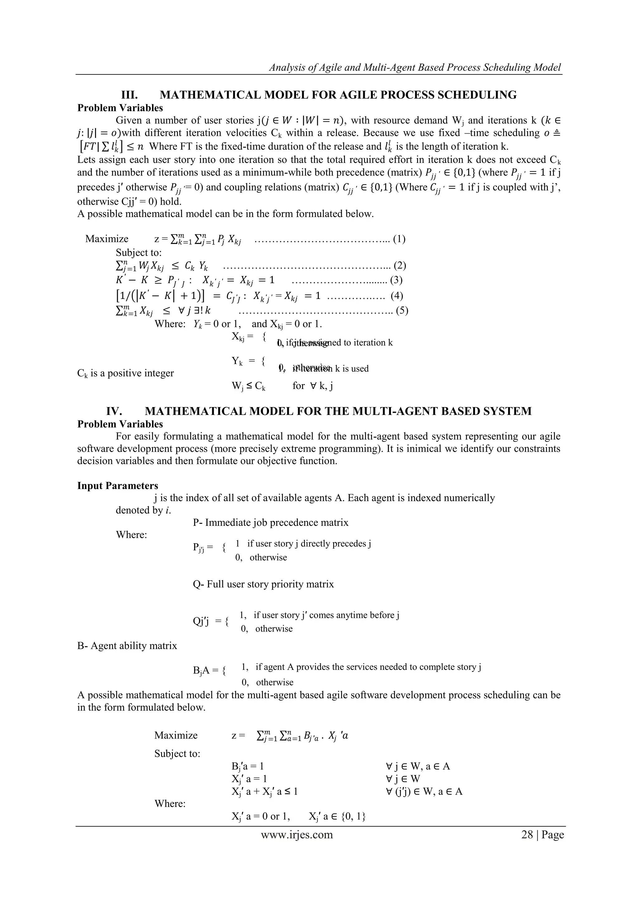 Analysis of Agile and Multi-Agent Based Process Scheduling Model www.irjes.com 28 | Page III. MATHEMATICAL MODEL FOR AGILE PROCESS SCHEDULING Problem Variables Given a number of user stories j(𝑗 ∈ 𝑊 ∶ 𝑊 = 𝑛), with resource demand Wj and iterations k (𝑘 ∈ 𝑗: 𝑗 = 𝑜)with different iteration velocities Ck within a release. Because we use fixed –time scheduling 𝑜 ≜ 𝐹𝑇| 𝑙 𝑘 𝑙 ≤ 𝑛 Where FT is the fixed-time duration of the release and 𝑙 𝑘 𝑙 is the length of iteration k. Lets assign each user story into one iteration so that the total required effort in iteration k does not exceed Ck and the number of iterations used as a minimum-while both precedence (matrix) 𝑃𝑗𝑗 ′ ∈ {0,1} (where 𝑃𝑗𝑗 ′ = 1 if j precedes j′ otherwise 𝑃𝑗𝑗 ′ = 0) and coupling relations (matrix) 𝐶𝑗𝑗 ′ ∈ {0,1} (Where 𝐶𝑗𝑗 ′ = 1 if j is coupled with j’, otherwise Cjj′ = 0) hold. A possible mathematical model can be in the form formulated below. Maximize z = 𝑃𝑗 𝑋 𝑘𝑗 𝑛 𝑗=1 𝑚 𝑘=1 ………………………………... (1) Subject to: 𝑊𝑗 𝑋 𝑘𝑗 ≤ 𝐶𝑘 𝑛 𝑗=1 𝑌𝑘 ………………………………………... (2) 𝐾′ − 𝐾 ≥ 𝑃𝐽′ 𝐽 : 𝑋 𝑘′ 𝑗 ′ = 𝑋 𝑘𝑗 = 1 …………………........ (3) 1/ 𝐾′ − 𝐾 + 1 = 𝐶𝐽′ 𝐽 : 𝑋 𝑘′ 𝑗 ′ = 𝑋 𝑘𝑗 = 1 ………….…. (4) 𝑋 𝑘𝑗 𝑚 𝑘=1 ≤ ∀ 𝑗 ∃! 𝑘 …………………………………….. (5) Where: Yk = 0 or 1, and Xkj = 0 or 1. Xkj = { Yk = { Ck is a positive integer Wj ≤ Ck for ∀ k, j IV. MATHEMATICAL MODEL FOR THE MULTI-AGENT BASED SYSTEM Problem Variables For easily formulating a mathematical model for the multi-agent based system representing our agile software development process (more precisely extreme programming). It is inimical we identify our constraints decision variables and then formulate our objective function. Input Parameters j is the index of all set of available agents A. Each agent is indexed numerically denoted by i. P- Immediate job precedence matrix Where: Pj′j = { Q- Full user story priority matrix Qj′j = { B- Agent ability matrix BjA = { A possible mathematical model for the multi-agent based agile software development process scheduling can be in the form formulated below. Maximize z = 𝐵𝑗′𝑎 . 𝑋𝑗 𝑛 𝑎=1 𝑚 𝑗 =1 ′𝑎 Subject to: Bj′a = 1 ∀ j ∈ W, a ∈ A Xj′ a = 1 ∀ j ∈ W Xj′ a + Xj′ a ≤ 1 ∀ (j′j) ∈ W, a ∈ A Where: Xj′ a = 0 or 1, Xj′ a ∈ {0, 1} 1 if user story j directly precedes j 0, otherwise 1, if user story j′ comes anytime before j 0, otherwise 1, if agent A provides the services needed to complete story j 0, otherwise 1, if j is assigned to iteration k0, otherwise 1, if iteration k is used0, otherwise 