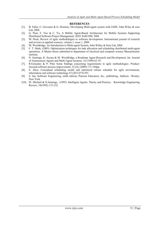 Analysis of Agile and Multi-Agent Based Process Scheduling Model
www.irjes.com 31 | Page
REFERENCES
[1]. B. Fabio, C. Giovanni & G. Dominic, Developing Multi-agent system with JADE, John Wiley & sons
Ltd, 2004.
[2]. G. Pour, F. Yao & C. Yu, A Mobile Agent-Based Architecture for Mobile Systems Supporting
Distributed Software Project Management. IEEE SoftCOM, 2004
[3]. M. Hock, Review of agile methodologies in software development. International journal of research
and reviews in applied sciences, volume 1, issue 1, 2009
[4]. M. Wooldridge, An Introduction to Multi-agent System, John Willey & Sons Ltd, 2004.
[5]. F. T. Mark, (2003). Optimization techniques for task allocation and scheduling distributed multi-agent
operations. A Master thesis submitted to department of electrical and computer science Massachusetts
institute.
[6]. N. Jennings, K. Sycara & M. Wooldridge, a Roadmap Agent Research and Development. Int. Journal
of Autonomous Agents and Multi-Agent Systems. 16 (1998) 62–87.
[7]. R.Gonzalez & P. Pilar Some findings concerning requirements in agile methodologies. Product-
focused software process improvement, 32 (4), (2009) 171-184pp.
[8]. S. Akos, Conceptual scheduling model and optimized release schedule for agile environment,
information and software technology.53 (2011)574-591.
[9]. S. Ian, Software Engineering, ninth edition, Pearson Education, Inc., publishing, Addison –Wesley:
New York.
[10]. W. Michael & N.Jennings, (1995). Intelligent Agents: Theory and Practice, Knowledge Engineering
Review, 10(1995) 115-152.
 