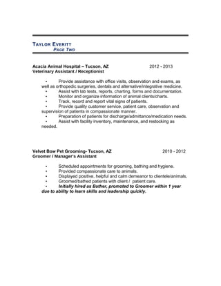 TAYLOR EVERITT
PAGE TWO
Acacia Animal Hospital – Tucson, AZ 2012 - 2013
Veterinary Assistant / Receptionist
• Provide assistance with office visits, observation and exams, as
well as orthopedic surgeries, dentals and alternative/integrative medicine.
• Assist with lab tests, reports, charting, forms and documentation.
• Monitor and organize information of animal clients/charts.
• Track, record and report vital signs of patients.
• Provide quality customer service, patient care, observation and
supervision of patients in compassionate manner.
• Preparation of patients for discharge/admittance/medication needs.
• Assist with facility inventory, maintenance, and restocking as
needed.
Velvet Bow Pet Grooming- Tucson, AZ 2010 - 2012
Groomer / Manager’s Assistant
• Scheduled appointments for grooming, bathing and hygiene.
• Provided compassionate care to animals.
• Displayed positive, helpful and calm demeanor to clientele/animals.
• Groomed/bathed patients with client / patient care.
• Initially hired as Bather, promoted to Groomer within 1 year
due to ability to learn skills and leadership quickly.
 