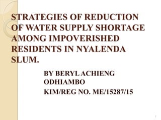 STRATEGIES OF REDUCTION
OF WATER SUPPLY SHORTAGE
AMONG IMPOVERISHED
RESIDENTS IN NYALENDA
SLUM.
BY BERYLACHIENG
ODHIAMBO
KIM/REG NO. ME/15287/15
1
 