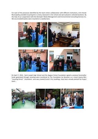 For each of the processes identified by the team enters collaboration with different institutions, Izmir Konak
Municipality provided recycling bins in every classroom in the school and were placed in selected locations. By
the help of our cooperation with the Özmüşler Waste Management and Environmental Consulting Services Inc.
We accumulated wastes were recycled on a weekly basis.
On April 7, 2014 , Saint Joseph High School and the Aegean Forest Foundation signed a protocol hereinafter
funds generated through recycling were transfered to The Foundation by donation as a result Çeşme-Ildırı
"recycling forest" ,forestation area was created.Forest's first seedlings, have been already planted by Project
team...
 
