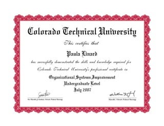 Colorado Technical University
This certifies that
Paula Linard
has successfully demonstrated the skills and knowledge required for
Colorado Technical University's professional certificate in
Organizational Systems Improvement
Undergraduate Level
July 2007
 