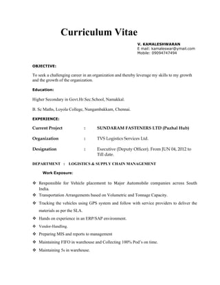 Curriculum Vitae
V. KAMALESHWARAN
E mail: kamaleswar@ymail.com
Mobile: 09094747494
OBJECTIVE:
To seek a challenging career in an organization and thereby leverage my skills to my growth
and the growth of the organization.
Education:
Higher Secondary in Govt.Hr.Sec.School, Namakkal.
B. Sc Maths, Loyola College, Nungambakkam, Chennai.
EXPERIENCE:
Current Project : SUNDARAM FASTENERS LTD (Puzhal Hub)
Organization : TVS Logistics Services Ltd.
Designation : Executive (Deputy Officer). From JUN 04, 2012 to
Till date.
DEPARTMENT : LOGISTICS & SUPPLY CHAIN MANAGEMENT
Work Exposure:
 Responsible for Vehicle placement to Major Automobile companies across South
India.
 Transportation Arrangements based on Volumetric and Tonnage Capacity.
 Tracking the vehicles using GPS system and follow with service providers to deliver the
materials as per the SLA.
 Hands on experience in an ERP/SAP environment.
 Vendor-Handling.
 Preparing MIS and reports to management
 Maintaining FIFO in warehouse and Collecting 100% Pod’s on time.
 Maintaining 5s in warehouse.
 