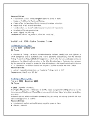 Responsibilities:
 Requirement Analysis and building test scenarios based on them.
 Prepared Test Plans for Functional Testing.
 Creating Test for Web based Applications and Database validation.
 Preparation of test data for execution.
 Test Execution and Cases/Test Scripts and Requirement Traceability
 Developing SQL queries reporting.
 Defect logging and tracking.
Environment: Oracle 10g, Netezza, Toad, SQL Server, QC
Sep 2005 – Oct 2009 – Student Computer Trainee
Farmers Insurance, India
January 2009 – October 2009
QA Tester
In Farmers BSP Testing - Electronic Bill Presentment & Payment (EBPP). EBPP is an approach in
which companies bills its customers and receive payments electronically over the Internet.
Testing Perspective: Required to test the application which helps the business to appreciate and
understand the risks at implementation of the Biller Direct software. Customers that set up an
SAP Account will be allowed to access the Biller Direct Application for online Billing (Enrollment
in CSS application).The overall scope of the project is CSS Interface with the Biller Direct.
Responsibilities:
 Actively involved in Integration and Functional Testing events of EBPP
Environment: Mainframe, QC, SAP
Washington Mutual, India
February 2006 – December 2008
QA Tester
Project: Corporate Services QA
Washington Mutual, Inc. , abbreviated to WaMu, was a savings bank holding company and the
former owner of Washington Mutual Bank, which was the United States' largest savings and loan
association.
Worked in various applications dealt with extracting, processing and loading data into one data
warehouse application to another.
Responsibilities:
 Requirement Analysis and building test scenarios based on them.
 Prepare Test Plans
 