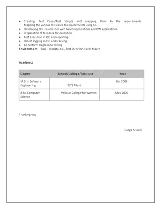  Creating Test Cases/Test Scripts and mapping them to the requirements.
Mapping the various test cases to requirements using QC.
 Developing SQL Queries for web based applications and DW applications.
 Preparation of test data for execution.
 Test Execution in QC and reporting.
 Defect logging in QC and tracking.
 To perform Regression testing
Environment: Toad, Teradata, QC, Test Director, Excel Macro
Academics
Degree School/College/Institute Year
M.S. in Software
Engineering BITS Pilani
Oct 2009
B.Sc. Computer
Science
Vellalar College for Women May 2005
Thanking you
Durga Srinath
 