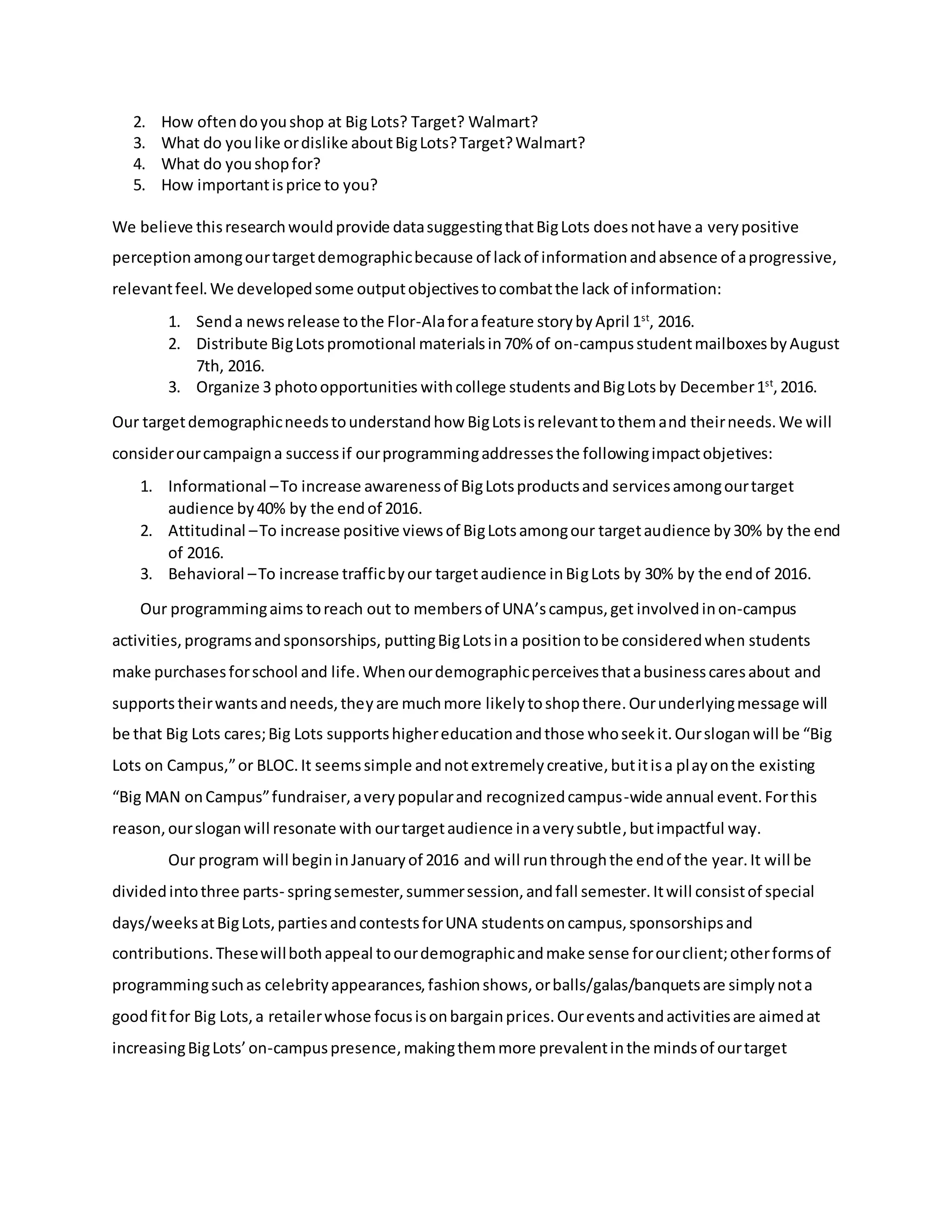 2. How oftendoyoushop at Big Lots? Target? Walmart?
3. What do youlike ordislike aboutBigLots?Target?Walmart?
4. What do youshopfor?
5. How importantisprice to you?
We believe thisresearchwouldprovide datasuggestingthatBigLots doesnothave a verypositive
perceptionamongourtargetdemographicbecause of lackof informationandabsence of aprogressive,
relevantfeel.We developedsome outputobjectivestocombatthe lack of information:
1. Senda newsrelease tothe Flor-Alaforafeature storybyApril 1st
, 2016.
2. Distribute BigLotspromotional materialsin70% of on-campusstudentmailboxesbyAugust
7th, 2016.
3. Organize 3 photoopportunities withcollege students andBigLots by December1st
,2016.
Our targetdemographicneedstounderstandhow BigLotsisrelevanttothemand theirneeds.We will
considerourcampaigna successif ourprogrammingaddressesthe followingimpactobjetives:
1. Informational –To increase awarenessof BigLotsproductsand servicesamongourtarget
audience by40% by the endof 2016.
2. Attitudinal –To increase positive viewsof BigLotsamongour targetaudience by30% by the end
of 2016.
3. Behavioral –To increase trafficbyour targetaudience inBigLots by 30% by the endof 2016.
Our programmingaims toreach out to membersof UNA’scampus,get involvedinon-campus
activities,programsandsponsorships, puttingBigLotsina positiontobe consideredwhen students
make purchasesforschool and life.Whenourdemographicperceivesthatabusinesscaresabout and
supports theirwantsandneeds,theyare muchmore likelytoshopthere.Ourunderlyingmessage will
be that Big Lots cares;Big Lots supportshighereducationandthose whoseekit.Oursloganwill be “Big
Lots on Campus,”or BLOC.It seemssimple andnotextremelycreative,butitisa playonthe existing
“Big MAN onCampus”fundraiser,averypopularand recognizedcampus-wide annual event.Forthis
reason,oursloganwill resonate with ourtargetaudience inaverysubtle,butimpactful way.
Our program will begininJanuaryof 2016 and will runthroughthe endof the year.It will be
dividedintothree parts- springsemester,summersession,andfall semester.Itwill consistof special
days/weeksatBigLots,partiesandcontestsforUNA studentsoncampus,sponsorshipsand
contributions.Thesewillbothappeal toourdemographicandmake sense forourclient;otherformsof
programmingsuchas celebrityappearances,fashionshows,orballs/galas/banquetsare simplynota
goodfitfor Big Lots,a retailerwhose focusisonbargainprices.Oureventsandactivitiesare aimedat
increasingBigLots’on-campuspresence,makingthemmore prevalentinthe mindsof ourtarget
 
