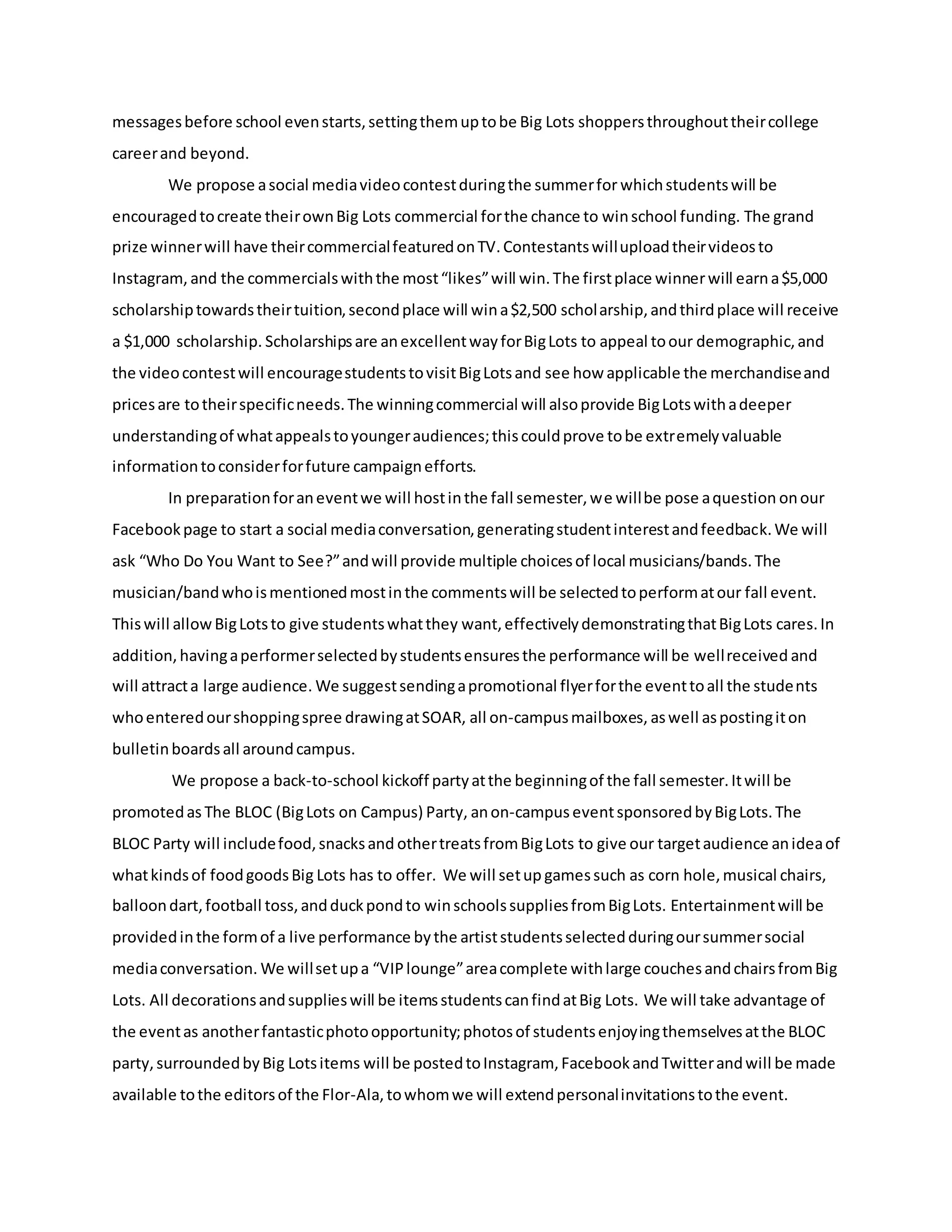 messagesbefore school evenstarts,settingthemuptobe Big Lots shoppersthroughouttheircollege
careerand beyond.
We propose asocial mediavideocontestduringthe summerfor whichstudentswill be
encouragedtocreate theirownBig Lots commercial forthe chance to winschool funding. The grand
prize winnerwill have theircommercialfeaturedonTV.Contestantswilluploadtheirvideosto
Instagram, and the commercialswiththe most“likes”will win.The firstplace winnerwill earna$5,000
scholarshiptowardstheirtuition,secondplace will wina$2,500 scholarship,andthirdplace will receive
a $1,000 scholarship. Scholarshipsare anexcellentwayforBigLots to appeal toour demographic,and
the videocontestwill encouragestudentstovisitBigLotsand see how applicable the merchandiseand
pricesare totheirspecificneeds.The winningcommercial will alsoprovide BigLotswithadeeper
understandingof whatappealstoyoungeraudiences;thiscouldprove tobe extremelyvaluable
informationtoconsiderforfuture campaignefforts.
In preparationforaneventwe will hostinthe fall semester,we willbe pose aquestion onour
Facebookpage to start a social mediaconversation,generatingstudentinterestandfeedback.We will
ask “Who Do You Want to See?”andwill provide multiple choicesof local musicians/bands.The
musician/bandwhoismentionedmostinthe commentswill be selectedtoperformatour fall event.
Thiswill allowBigLotsto give studentswhatthey want,effectivelydemonstratingthatBigLots cares.In
addition,havingaperformerselectedbystudentsensuresthe performance will be wellreceived and
will attracta large audience. We suggestsendingapromotional flyerforthe eventtoall the students
whoenteredourshoppingspree drawingatSOAR, all on-campusmailboxes, aswell aspostingiton
bulletinboardsall aroundcampus.
We propose a back-to-school kickoff partyatthe beginningof the fall semester.Itwill be
promotedas The BLOC (BigLots on Campus) Party, anon-campuseventsponsoredbyBigLots.The
BLOC Party will includefood,snacksand othertreatsfromBigLots to give our targetaudience anideaof
whatkindsof foodgoodsBig Lots has to offer. We will setup gamessuch as corn hole,musical chairs,
balloondart,football toss,andduckpondto winschoolssuppliesfromBigLots. Entertainmentwill be
providedinthe formof a live performance bythe artiststudentsselectedduringoursummersocial
mediaconversation. We willsetupa “VIPlounge”areacomplete withlarge couchesandchairsfromBig
Lots. All decorationsandsupplieswill be itemsstudentscanfindatBig Lots. We will take advantage of
the eventas anotherfantasticphotoopportunity;photosof studentsenjoyingthemselvesatthe BLOC
party,surroundedbyBig Lotsitems will be postedtoInstagram, FacebookandTwitterandwill be made
available tothe editorsof the Flor-Ala,towhomwe will extendpersonalinvitationstothe event.
 