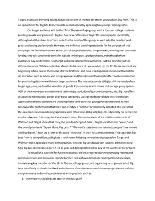 Target,especiallybyyoungadults.BigLotsisnotone of the top tenstoresyoungadultsbuyfrom.This is
an opportunityforBigLots to increase itsoverall appealbyappealingtoa youngerdemographic.
Our targetaudience will be the 17- to 26-year-oldage group,witha focuson college students
(undergraduate andgraduate). BigLotshas neverattemptedtargetthisdemographicspecifically,
althoughwhattheyhave to offerissuitedtothe needsof thisgroup,as well asto the needsof post-
grads and youngprofessionals.However,we will focusoncollege studentsforthe purposesof this
campaign.We feel thatonce we’ve successfullyappealedtothe college market,winningtheircustomer
loyalty,theywillcontinuetoconsiderBigLotsintheirpost-gradpurchases,eventhoughthose
purchases maybe different. Ourtargetaudience isconcernedwithprice,justlike Jennifer,butfor
differentreasons.WhileJenniferhasafamilytotake care of, youngadultsinthe 17-26 age segmentare
beginningtotake care of themselvesforthe firsttime,andhave lessdisposable incomewithwhichto
do so.Factorssuchas school andlivingexpensesand(later) studentloandebtaffectcostconsideration
for purchasingdecisionswithinourtargetaudience.The low price pointsatBigLots fitthe needsof our
target age group,as doesthe selectionof goods.Consumerresearchshowsthatourage groupspends
40% of theirmoneyonentertainment,technology,food,dorm/apartmentsupplies,etc.BigLotsoffers
discountedmerchandise acrossall of those categories.College studentsvalidatetheirlife choices
againstwhattheirclassmatesare choosinginthe same way that youngprofessionalslooktotheir
colleaguesforconfirmationthattheirownlifestyle is“normal”orcommonlyaccepted.Itislikelythat
thisisa mainreasonour demographicdoesnotoftenshopatBig Lots;Big Lots istypicallynotperceived
as a trendyplace.It isrecognizedasa bargainstore. Contentanalysisof the missionstatementsof
Walmart andTarget showsthat they,too,aimto offergoodprices.Targetusesthe term“value,”and
the brand promise is“ExpectMore.Pay Less. ®” Walmart’sstatedmissionistohelppeople“save money
and live better.”Bothuse aform of the word “innovate”intheirmissionstatements.ThisseparatesBig
Lots fromits competitors,asBigLots isnot knownforbeinginnovative orprogressive.Targetand
Walmart make appealstomanydemographics,whereasBigLotsfocusesonjustone.Demonstrating
howBig Lots isrelevanttoour 17- to 26-year-olddemographicwill be keytothe successof our project.
To establishabaseline forfuture evaluation: we’ve alreadyresearchedcompanyreportsand
communicationsandconsumerreports;further researchwouldincludehostingonlinediscussions,
interviewingkeymembersof the 17- to 26-year-oldage group,andorganizingfocusgroupsaboutBig
Lots specificallytoobtainfeedbackandopinions. Quantitative researchforourprojectwouldinclude
sample surveysandemail questionnaireswithquestionssuchas:
1. Have you visitedaBigLots store inthe pastyear?
 