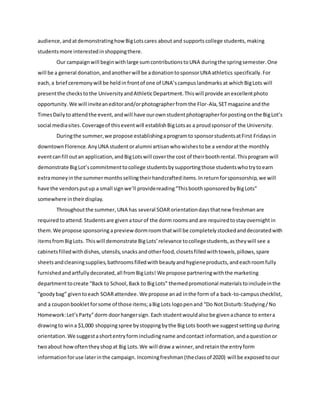 audience,andatdemonstratinghowBigLotscares about and supports college students,making
studentsmore interestedinshoppingthere.
Our campaignwill beginwithlarge sumcontributionstoUNA duringthe springsemester.One
will be a general donation,andanotherwill be adonationtosponsorUNA athletics specifically.For
each,a brief ceremonywill be heldin frontof one of UNA’scampuslandmarks at whichBigLots will
presentthe checkstothe UniversityandAthleticDepartment.Thiswill provide anexcellentphoto
opportunity. We will inviteaneditorand/orphotographerfromthe Flor-Ala,SETmagazine and the
TimesDailytoattendthe event,andwill have ourownstudentphotographerforpostingonthe BigLot’s
social mediasites.Coverageof thiseventwill establish BigLotsas a proudsponsorof the University.
Duringthe summer,we propose establishingaprogramto sponsorstudentsatFirst Fridaysin
downtownFlorence.AnyUNA studentoralumni artisanwhowishestobe a vendoratthe monthly
eventcanfill outan application,andBigLotswill coverthe cost of theirboothrental.Thisprogram will
demonstrate BigLot’scommitmenttocollege studentsbysupportingthose studentswhotrytoearn
extramoneyinthe summermonthssellingtheirhandcrafteditems.Inreturnforsponsorship,we will
have the vendorsputup a small signwe’ll providereading“ThisboothsponsoredbyBigLots”
somewhere intheirdisplay.
Throughoutthe summer,UNA has several SOARorientationdaysthatnew freshman are
required toattend. Studentsare givenatourof the dorm roomsand are requiredtostayovernightin
them.We propose sponsoring apreviewdormroomthatwill be completelystockedanddecoratedwith
itemsfromBigLots. Thiswill demonstrate BigLots’relevance tocollegestudents,astheywill see a
cabinetsfilledwithdishes,utensils,snacksandotherfood,closetsfilledwithtowels,pillows,spare
sheetsandcleaningsupplies,bathroomsfilledwithbeautyandhygieneproducts,andeachroomfully
furnishedandartfullydecorated,all fromBigLots! We propose partneringwiththe marketing
departmenttocreate “Back to School,Back to BigLots” themedpromotional materialstoincludeinthe
“goodybag” giventoeach SOARattendee. We propose anad inthe form of a back-to-campuschecklist,
and a couponbooklet forsome of those items;aBig Lots logopenand “Do NotDisturb:Studying/No
Homework:Let’sParty”dorm doorhangersign. Each studentwouldalso be givenachance to entera
drawingto wina $1,000 shopping spree bystoppingbythe BigLots boothwe suggestsettingupduring
orientation.We suggestashortentryformincludingname andcontact information,andaquestionor
twoabout howoftentheyshopat Big Lots.We will draw a winner,andretainthe entryform
informationforuse laterinthe campaign. Incomingfreshman (theclassof 2020) will be exposedtoour
 