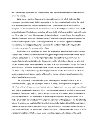 messagesbefore school evenstarts,settingthemuptobe Big Lots shoppersthroughouttheircollege
careerand beyond.
We propose asocial mediavideocontestduringthe summerfor whichstudentswill be
encouragedtocreate theirownBig Lots commercial forthe chance to winschool funding. The grand
prize winnerwill have theircommercialfeaturedonTV.Contestantswilluploadtheirvideosto
Instagram, and the commercialswiththe most“likes”will win.The firstplace winnerwill earna$5,000
scholarshiptowardstheirtuition,secondplace will wina$2,500 scholarship,andthirdplace will receive
a $1,000 scholarship. Scholarshipsare anexcellentwayforBigLots to appeal toour demographic,and
the videocontestwill encouragestudentstovisitBigLotsand see how applicable the merchandiseand
pricesare totheirspecificneeds.The winningcommercial will alsoprovide BigLotswithadeeper
understandingof whatappealstoyoungeraudiences;thiscouldprove tobe extremelyvaluable
informationtoconsiderforfuture campaignefforts.
In preparationforaneventwe will hostinthe fall semester,we willbe pose aquestion onour
Facebookpage to start a social mediaconversation,generatingstudentinterestandfeedback.We will
ask “Who Do You Want to See?”andwill provide multiple choicesof local musicians/bands.The
musician/bandwhoismentionedmostinthe commentswill be selectedtoperformatour fall event.
Thiswill allowBigLotsto give studentswhatthey want,effectivelydemonstratingthatBigLots cares.In
addition,havingaperformerselectedbystudentsensuresthe performance will be wellreceived and
will attracta large audience. We suggestsendingapromotional flyerforthe eventtoall the students
whoenteredourshoppingspree drawingatSOAR, all on-campusmailboxes, aswell aspostingiton
bulletinboardsall aroundcampus.
We propose a back-to-school kickoff partyatthe beginningof the fall semester.Itwill be
promotedas The BLOC (BigLots on Campus) Party, anon-campuseventsponsoredbyBigLots.The
BLOC Party will includefood,snacksand othertreatsfromBigLots to give our targetaudience anideaof
whatkindsof foodgoodsBig Lots has to offer. We will setup gamessuch as corn hole,musical chairs,
balloondart,football toss,andduckpondto winschoolssuppliesfromBigLots. Entertainmentwill be
providedinthe formof a live performance bythe artiststudentsselectedduringoursummersocial
mediaconversation. We willsetupa “VIPlounge”areacomplete withlarge couchesandchairsfromBig
Lots. All decorationsandsupplieswill be itemsstudentscanfindatBig Lots. We will take advantage of
the eventas anotherfantasticphotoopportunity;photosof studentsenjoyingthemselvesatthe BLOC
party,surroundedbyBig Lotsitems will be postedtoInstagram, FacebookandTwitterandwill be made
available tothe editorsof the Flor-Ala,towhomwe will extendpersonalinvitationstothe event.
 