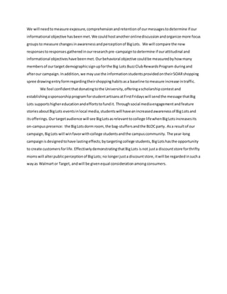 We will needtomeasure exposure,comprehensionandretentionof ourmessagestodetermine if our
informational objective hasbeenmet. We couldhostanotheronlinediscussion andorganize more focus
groupsto measure changesinawarenessandperceptionof BigLots. We will compare the new
responsestoresponses gatheredinourresearchpre-campaigntodetermine if ourattitudinal and
informational objectiveshave beenmet. Ourbehavioral objective couldbe measuredbyhow many
membersof ourtarget demographicsignupforthe Big Lots BuzzClubRewardsProgram duringand
afterour campaign. Inaddition,we mayuse the informationstudentsprovidedontheirSOARshopping
spree drawingentryformregardingtheirshoppinghabitsasa baseline tomeasure increase intraffic.
We feel confidentthatdonatingtothe University,offeringascholarshipcontestand
establishingasponsorshipprogramforstudentartisansatFirstFridayswill sendthe message thatBig
Lots supportshighereducationandeffortstofundit. Throughsocial mediaengagementandfeature
storiesaboutBigLots eventsinlocal media,studentswill haveanincreasedawarenessof BigLotsand
itsofferings. Ourtargetaudience will see BigLotsasrelevanttocollege lifewhenBigLotsincreasesits
on-campuspresence: the BigLotsdorm room, the bag-stuffersandthe BLOCparty. Asa resultof our
campaign,BigLots will winfavorwithcollege studentsandthe campuscommunity. The year-long
campaignisdesignedtohave lastingeffects;bytargetingcollege students,BigLotshasthe opportunity
to create customersforlife. EffectivelydemonstratingthatBigLots isnot justa discountstore forthrifty
momswill alterpublicperceptionof BigLots; no longerjusta discountstore,itwill be regardedinsucha
wayas Walmartor Target, andwill be givenequal considerationamongconsumers.
 