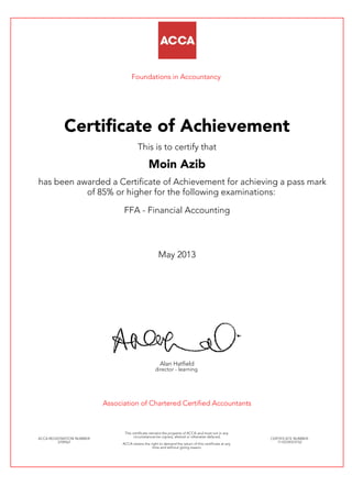 Foundations in Accountancy
Certificate of Achievement
This is to certify that
Moin Azib
has been awarded a Certificate of Achievement for achieving a pass mark
of 85% or higher for the following examinations:
FFA - Financial Accounting
May 2013
Alan Hatfield
director - learning
Association of Chartered Certified Accountants
ACCA REGISTRATION NUMBER:
2709561
This certificate remains the property of ACCA and must not in any
circumstances be copied, altered or otherwise defaced.
ACCA retains the right to demand the return of this certificate at any
time and without giving reason.
CERTIFICATE NUMBER:
7110729374152
 